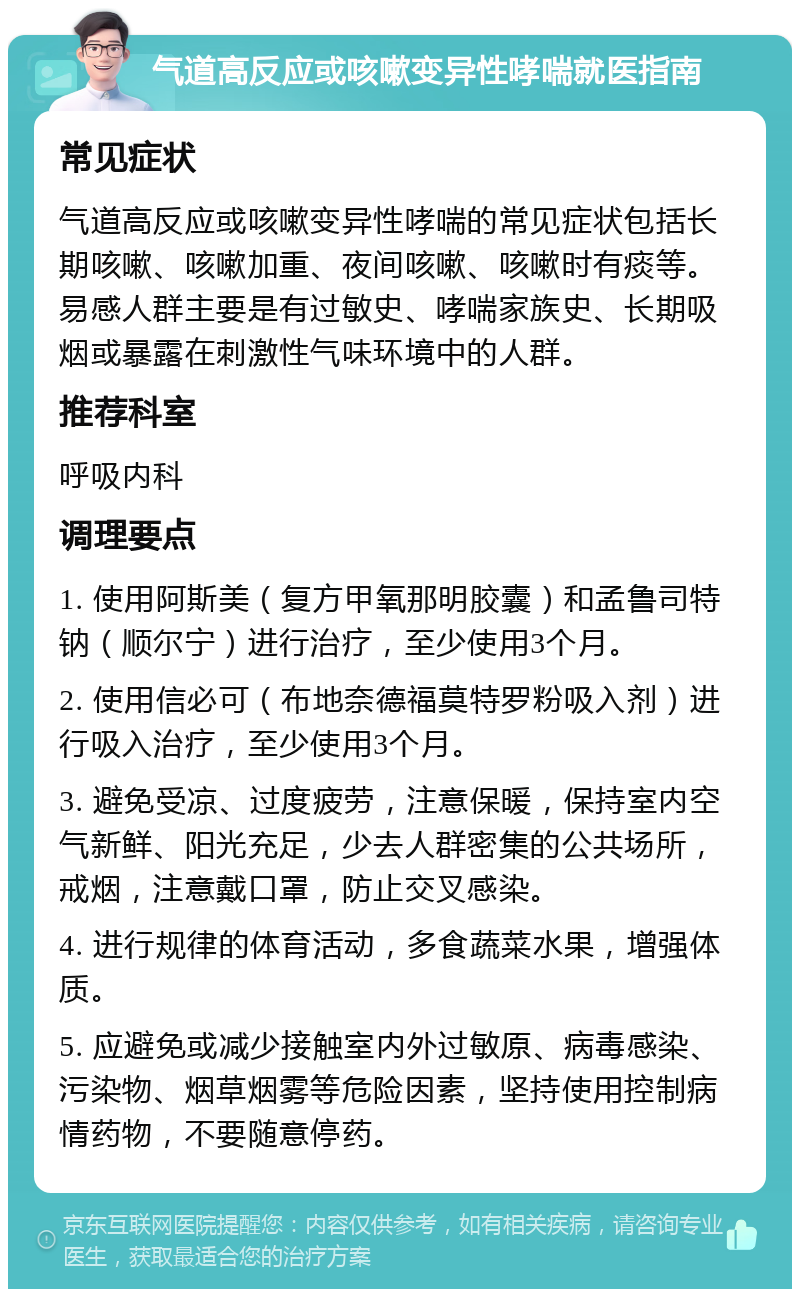 气道高反应或咳嗽变异性哮喘就医指南 常见症状 气道高反应或咳嗽变异性哮喘的常见症状包括长期咳嗽、咳嗽加重、夜间咳嗽、咳嗽时有痰等。易感人群主要是有过敏史、哮喘家族史、长期吸烟或暴露在刺激性气味环境中的人群。 推荐科室 呼吸内科 调理要点 1. 使用阿斯美（复方甲氧那明胶囊）和孟鲁司特钠（顺尔宁）进行治疗，至少使用3个月。 2. 使用信必可（布地奈德福莫特罗粉吸入剂）进行吸入治疗，至少使用3个月。 3. 避免受凉、过度疲劳，注意保暖，保持室内空气新鲜、阳光充足，少去人群密集的公共场所，戒烟，注意戴口罩，防止交叉感染。 4. 进行规律的体育活动，多食蔬菜水果，增强体质。 5. 应避免或减少接触室内外过敏原、病毒感染、污染物、烟草烟雾等危险因素，坚持使用控制病情药物，不要随意停药。