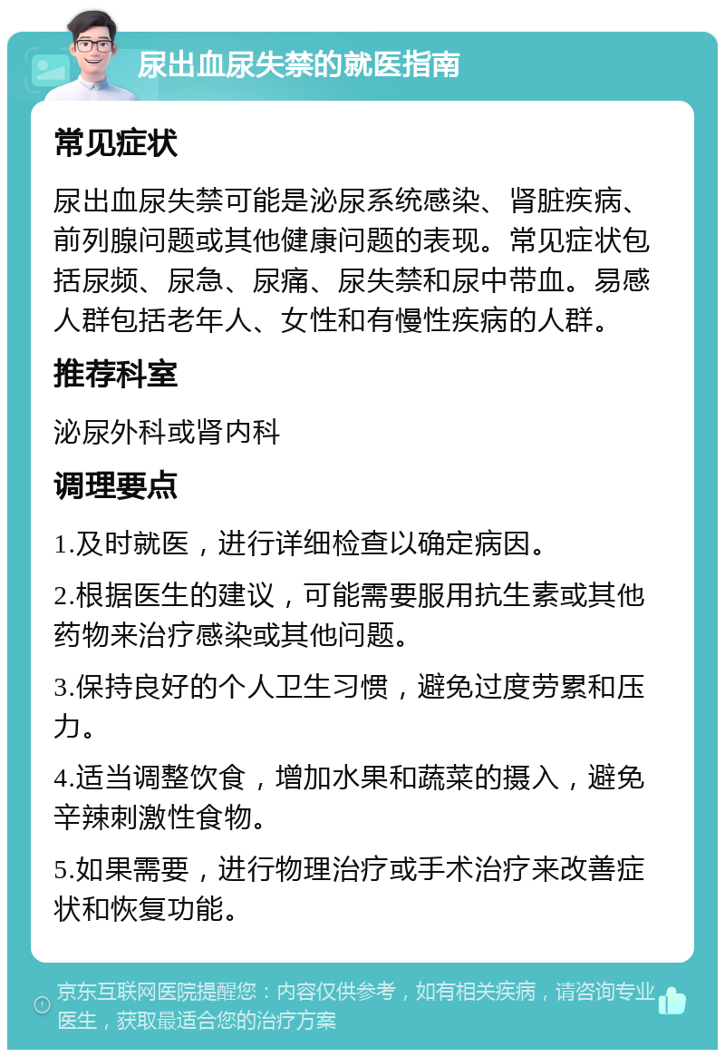 尿出血尿失禁的就医指南 常见症状 尿出血尿失禁可能是泌尿系统感染、肾脏疾病、前列腺问题或其他健康问题的表现。常见症状包括尿频、尿急、尿痛、尿失禁和尿中带血。易感人群包括老年人、女性和有慢性疾病的人群。 推荐科室 泌尿外科或肾内科 调理要点 1.及时就医，进行详细检查以确定病因。 2.根据医生的建议，可能需要服用抗生素或其他药物来治疗感染或其他问题。 3.保持良好的个人卫生习惯，避免过度劳累和压力。 4.适当调整饮食，增加水果和蔬菜的摄入，避免辛辣刺激性食物。 5.如果需要，进行物理治疗或手术治疗来改善症状和恢复功能。