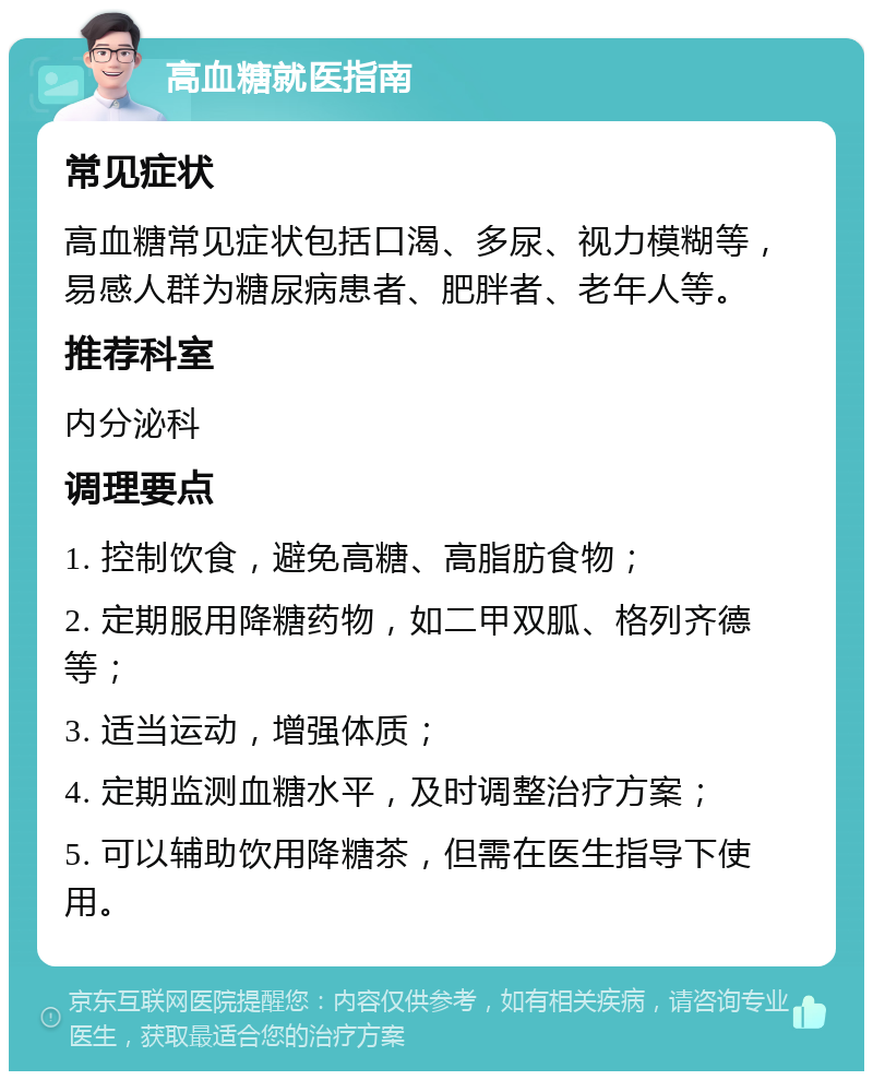 高血糖就医指南 常见症状 高血糖常见症状包括口渴、多尿、视力模糊等，易感人群为糖尿病患者、肥胖者、老年人等。 推荐科室 内分泌科 调理要点 1. 控制饮食，避免高糖、高脂肪食物； 2. 定期服用降糖药物，如二甲双胍、格列齐德等； 3. 适当运动，增强体质； 4. 定期监测血糖水平，及时调整治疗方案； 5. 可以辅助饮用降糖茶，但需在医生指导下使用。