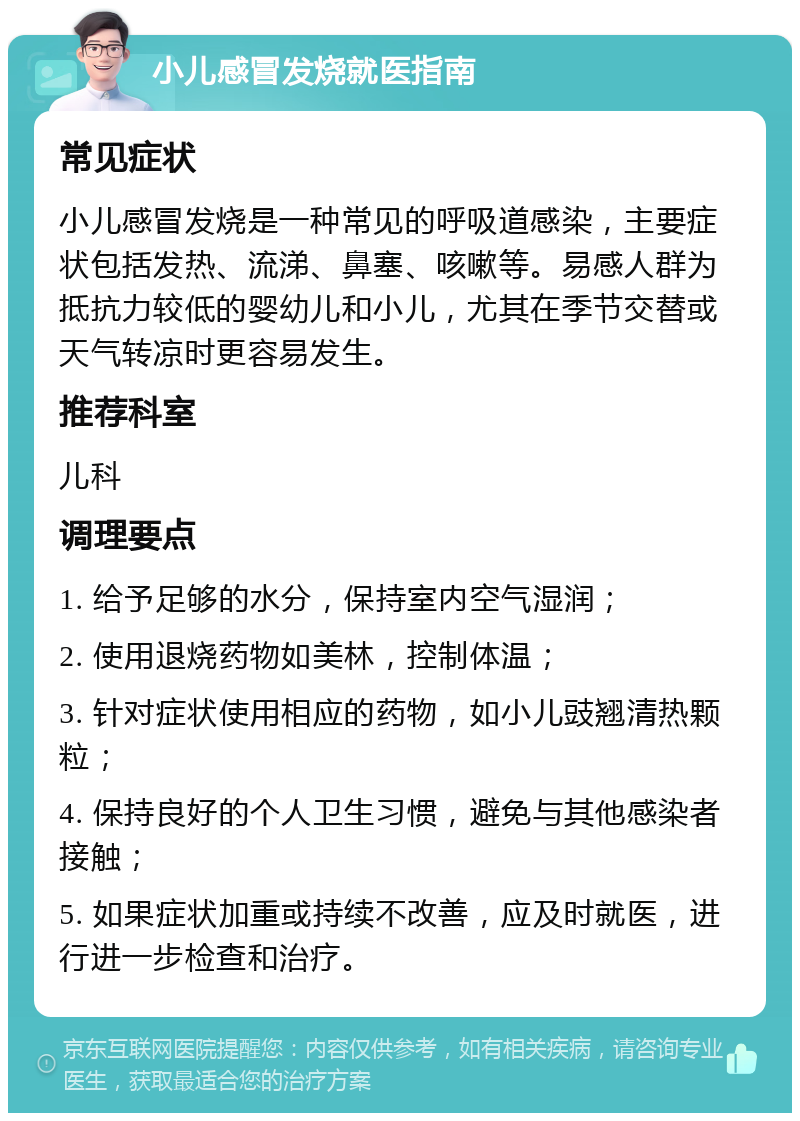 小儿感冒发烧就医指南 常见症状 小儿感冒发烧是一种常见的呼吸道感染，主要症状包括发热、流涕、鼻塞、咳嗽等。易感人群为抵抗力较低的婴幼儿和小儿，尤其在季节交替或天气转凉时更容易发生。 推荐科室 儿科 调理要点 1. 给予足够的水分，保持室内空气湿润； 2. 使用退烧药物如美林，控制体温； 3. 针对症状使用相应的药物，如小儿豉翘清热颗粒； 4. 保持良好的个人卫生习惯，避免与其他感染者接触； 5. 如果症状加重或持续不改善，应及时就医，进行进一步检查和治疗。