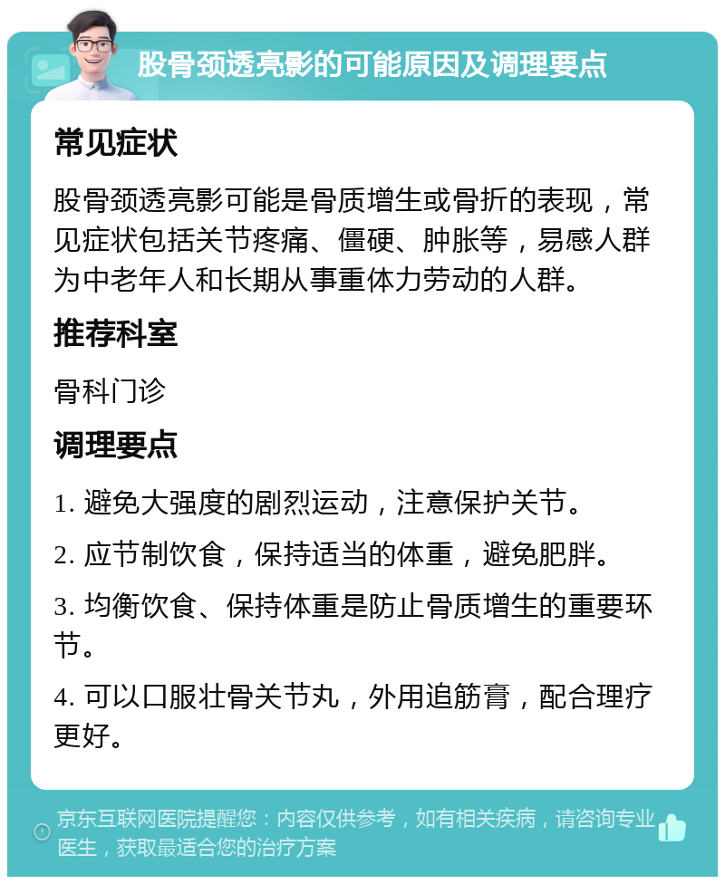 股骨颈透亮影的可能原因及调理要点 常见症状 股骨颈透亮影可能是骨质增生或骨折的表现，常见症状包括关节疼痛、僵硬、肿胀等，易感人群为中老年人和长期从事重体力劳动的人群。 推荐科室 骨科门诊 调理要点 1. 避免大强度的剧烈运动，注意保护关节。 2. 应节制饮食，保持适当的体重，避免肥胖。 3. 均衡饮食、保持体重是防止骨质增生的重要环节。 4. 可以口服壮骨关节丸，外用追筋膏，配合理疗更好。