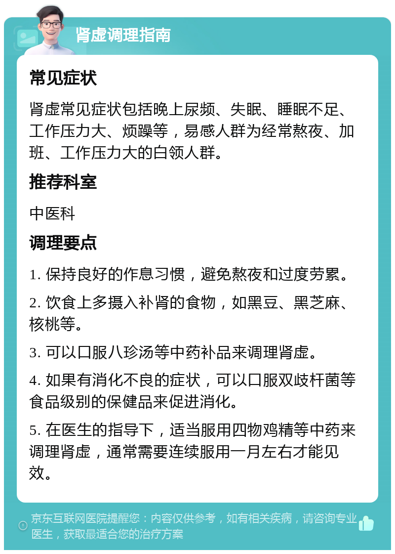 肾虚调理指南 常见症状 肾虚常见症状包括晚上尿频、失眠、睡眠不足、工作压力大、烦躁等，易感人群为经常熬夜、加班、工作压力大的白领人群。 推荐科室 中医科 调理要点 1. 保持良好的作息习惯，避免熬夜和过度劳累。 2. 饮食上多摄入补肾的食物，如黑豆、黑芝麻、核桃等。 3. 可以口服八珍汤等中药补品来调理肾虚。 4. 如果有消化不良的症状，可以口服双歧杆菌等食品级别的保健品来促进消化。 5. 在医生的指导下，适当服用四物鸡精等中药来调理肾虚，通常需要连续服用一月左右才能见效。