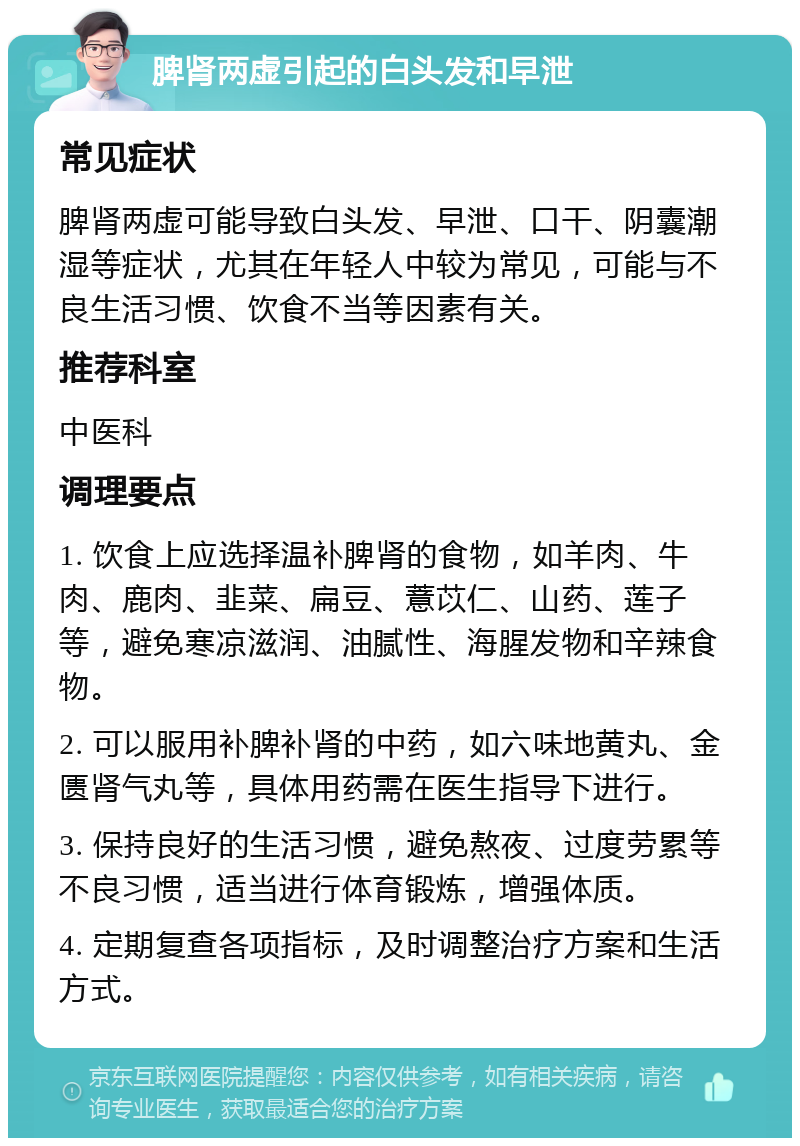 脾肾两虚引起的白头发和早泄 常见症状 脾肾两虚可能导致白头发、早泄、口干、阴囊潮湿等症状，尤其在年轻人中较为常见，可能与不良生活习惯、饮食不当等因素有关。 推荐科室 中医科 调理要点 1. 饮食上应选择温补脾肾的食物，如羊肉、牛肉、鹿肉、韭菜、扁豆、薏苡仁、山药、莲子等，避免寒凉滋润、油腻性、海腥发物和辛辣食物。 2. 可以服用补脾补肾的中药，如六味地黄丸、金匮肾气丸等，具体用药需在医生指导下进行。 3. 保持良好的生活习惯，避免熬夜、过度劳累等不良习惯，适当进行体育锻炼，增强体质。 4. 定期复查各项指标，及时调整治疗方案和生活方式。