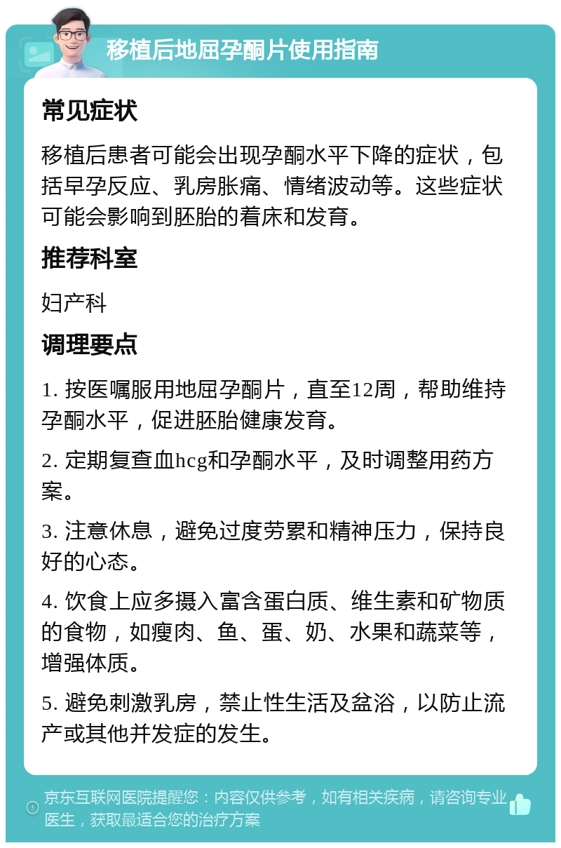 移植后地屈孕酮片使用指南 常见症状 移植后患者可能会出现孕酮水平下降的症状，包括早孕反应、乳房胀痛、情绪波动等。这些症状可能会影响到胚胎的着床和发育。 推荐科室 妇产科 调理要点 1. 按医嘱服用地屈孕酮片，直至12周，帮助维持孕酮水平，促进胚胎健康发育。 2. 定期复查血hcg和孕酮水平，及时调整用药方案。 3. 注意休息，避免过度劳累和精神压力，保持良好的心态。 4. 饮食上应多摄入富含蛋白质、维生素和矿物质的食物，如瘦肉、鱼、蛋、奶、水果和蔬菜等，增强体质。 5. 避免刺激乳房，禁止性生活及盆浴，以防止流产或其他并发症的发生。