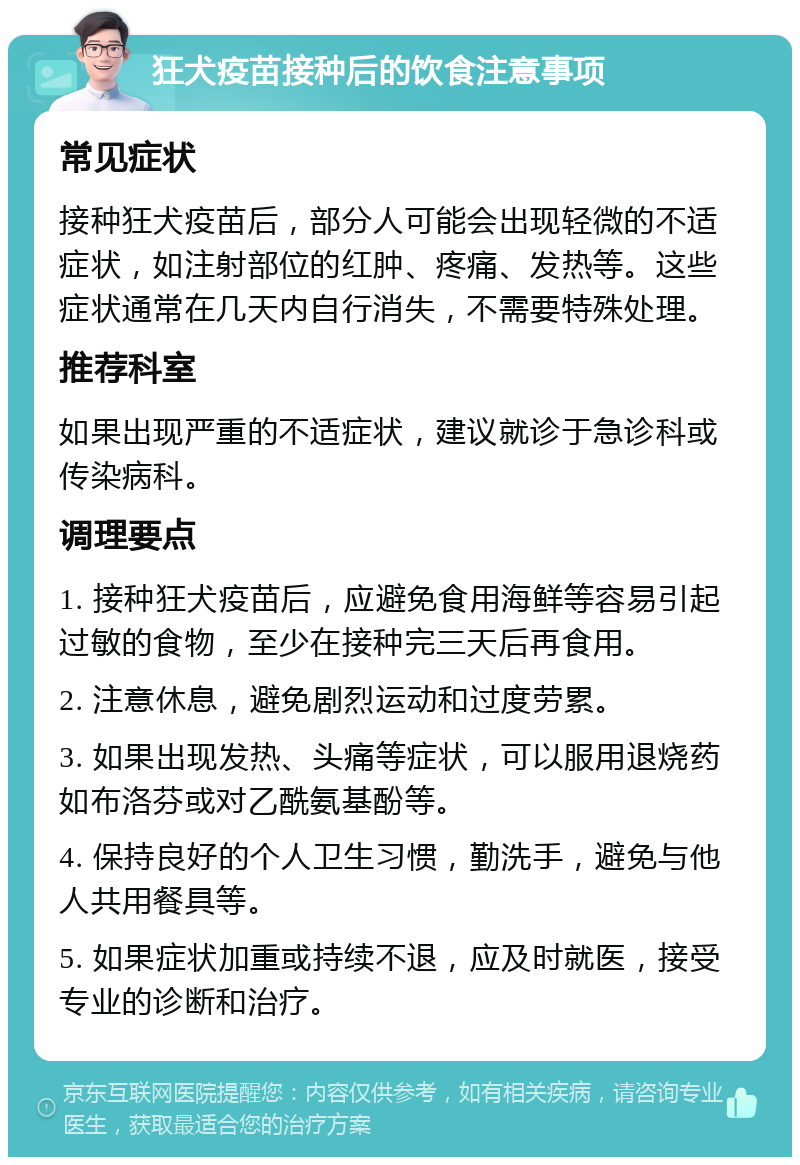 狂犬疫苗接种后的饮食注意事项 常见症状 接种狂犬疫苗后，部分人可能会出现轻微的不适症状，如注射部位的红肿、疼痛、发热等。这些症状通常在几天内自行消失，不需要特殊处理。 推荐科室 如果出现严重的不适症状，建议就诊于急诊科或传染病科。 调理要点 1. 接种狂犬疫苗后，应避免食用海鲜等容易引起过敏的食物，至少在接种完三天后再食用。 2. 注意休息，避免剧烈运动和过度劳累。 3. 如果出现发热、头痛等症状，可以服用退烧药如布洛芬或对乙酰氨基酚等。 4. 保持良好的个人卫生习惯，勤洗手，避免与他人共用餐具等。 5. 如果症状加重或持续不退，应及时就医，接受专业的诊断和治疗。