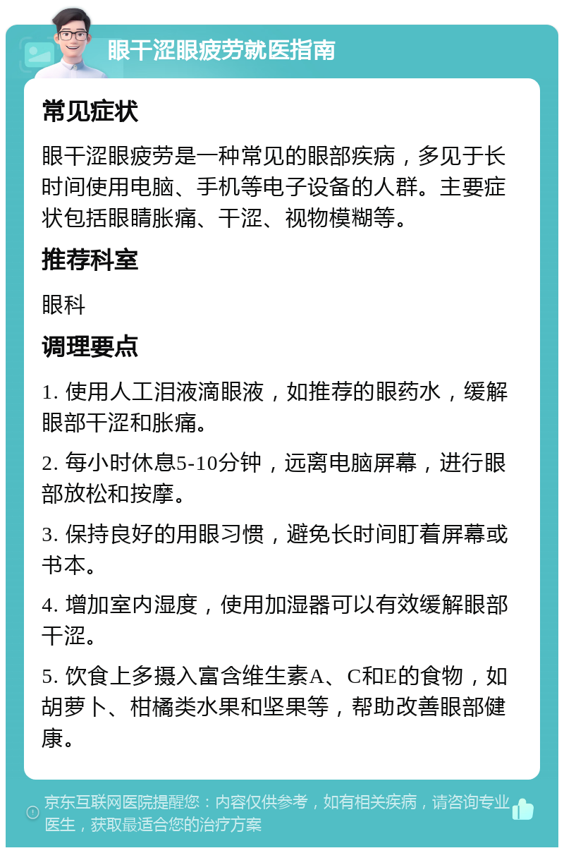 眼干涩眼疲劳就医指南 常见症状 眼干涩眼疲劳是一种常见的眼部疾病，多见于长时间使用电脑、手机等电子设备的人群。主要症状包括眼睛胀痛、干涩、视物模糊等。 推荐科室 眼科 调理要点 1. 使用人工泪液滴眼液，如推荐的眼药水，缓解眼部干涩和胀痛。 2. 每小时休息5-10分钟，远离电脑屏幕，进行眼部放松和按摩。 3. 保持良好的用眼习惯，避免长时间盯着屏幕或书本。 4. 增加室内湿度，使用加湿器可以有效缓解眼部干涩。 5. 饮食上多摄入富含维生素A、C和E的食物，如胡萝卜、柑橘类水果和坚果等，帮助改善眼部健康。