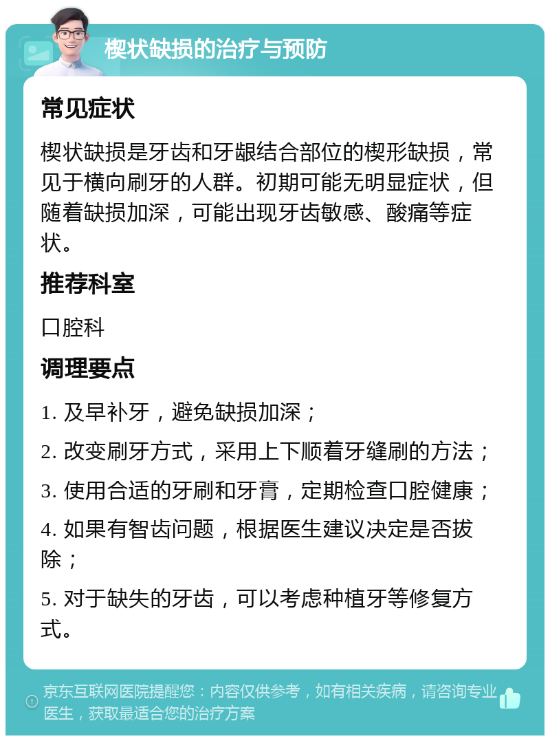 楔状缺损的治疗与预防 常见症状 楔状缺损是牙齿和牙龈结合部位的楔形缺损，常见于横向刷牙的人群。初期可能无明显症状，但随着缺损加深，可能出现牙齿敏感、酸痛等症状。 推荐科室 口腔科 调理要点 1. 及早补牙，避免缺损加深； 2. 改变刷牙方式，采用上下顺着牙缝刷的方法； 3. 使用合适的牙刷和牙膏，定期检查口腔健康； 4. 如果有智齿问题，根据医生建议决定是否拔除； 5. 对于缺失的牙齿，可以考虑种植牙等修复方式。