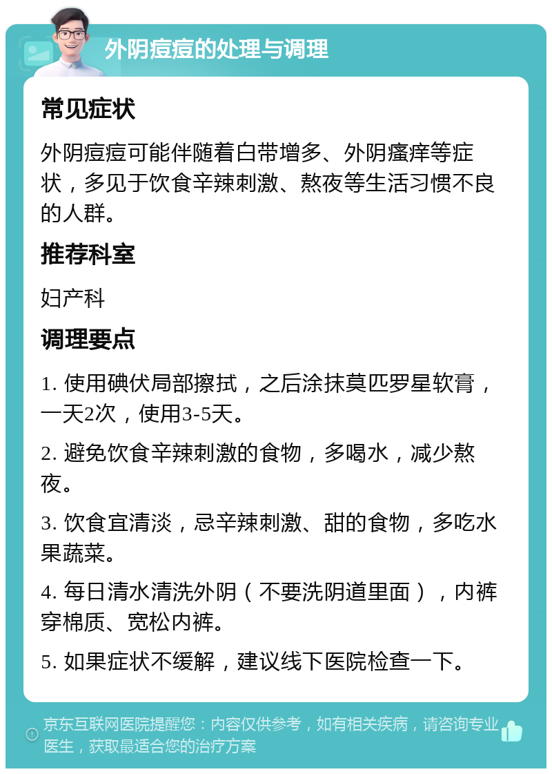 外阴痘痘的处理与调理 常见症状 外阴痘痘可能伴随着白带增多、外阴瘙痒等症状，多见于饮食辛辣刺激、熬夜等生活习惯不良的人群。 推荐科室 妇产科 调理要点 1. 使用碘伏局部擦拭，之后涂抹莫匹罗星软膏，一天2次，使用3-5天。 2. 避免饮食辛辣刺激的食物，多喝水，减少熬夜。 3. 饮食宜清淡，忌辛辣刺激、甜的食物，多吃水果蔬菜。 4. 每日清水清洗外阴（不要洗阴道里面），内裤穿棉质、宽松内裤。 5. 如果症状不缓解，建议线下医院检查一下。