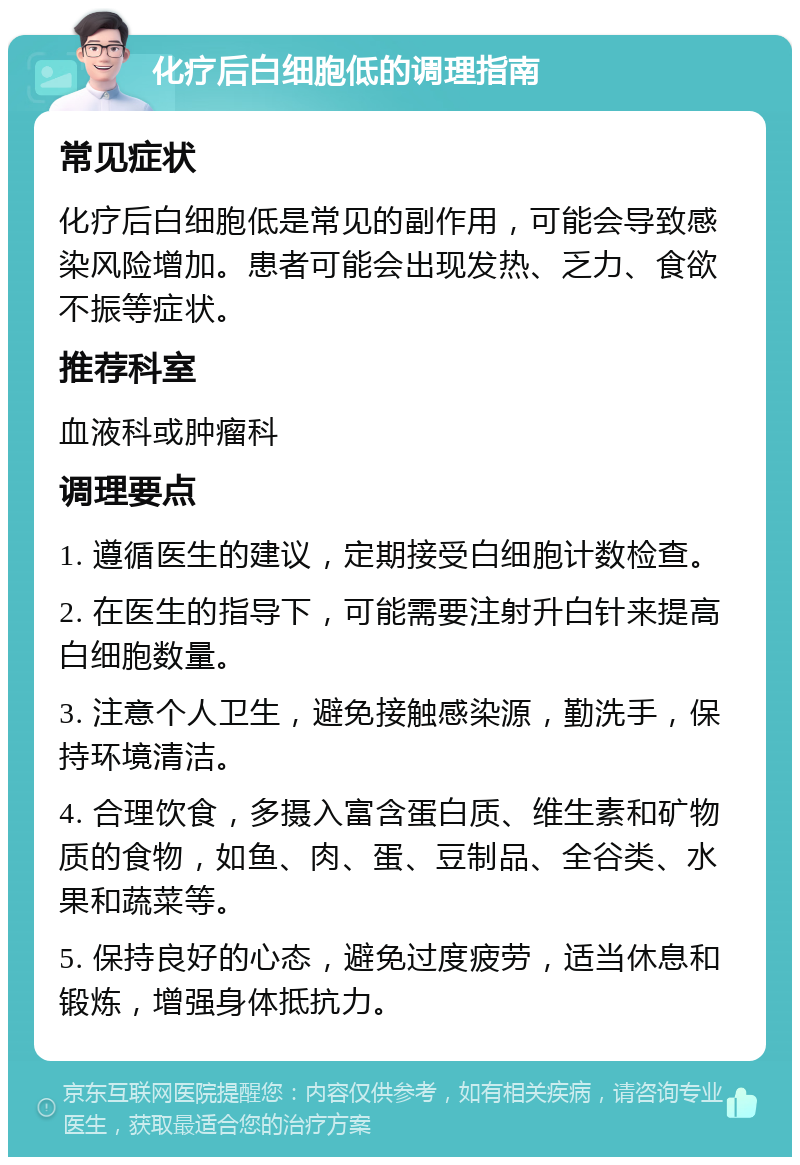 化疗后白细胞低的调理指南 常见症状 化疗后白细胞低是常见的副作用，可能会导致感染风险增加。患者可能会出现发热、乏力、食欲不振等症状。 推荐科室 血液科或肿瘤科 调理要点 1. 遵循医生的建议，定期接受白细胞计数检查。 2. 在医生的指导下，可能需要注射升白针来提高白细胞数量。 3. 注意个人卫生，避免接触感染源，勤洗手，保持环境清洁。 4. 合理饮食，多摄入富含蛋白质、维生素和矿物质的食物，如鱼、肉、蛋、豆制品、全谷类、水果和蔬菜等。 5. 保持良好的心态，避免过度疲劳，适当休息和锻炼，增强身体抵抗力。