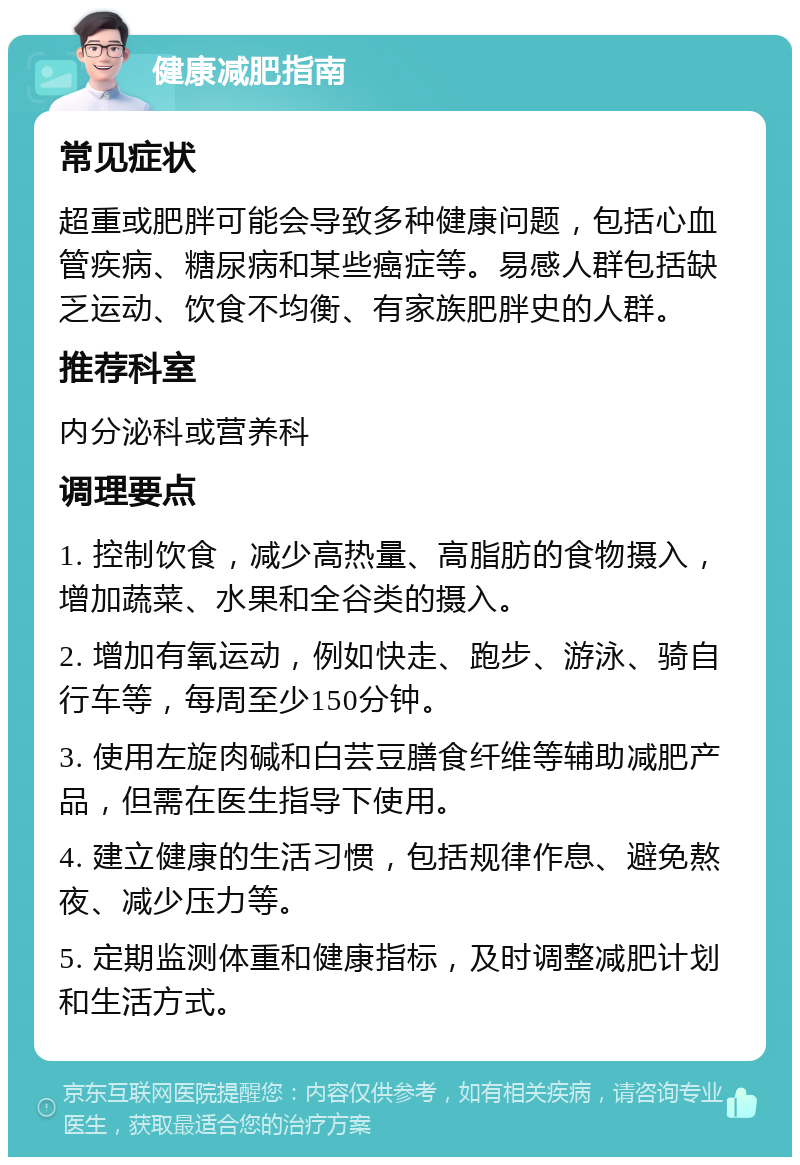 健康减肥指南 常见症状 超重或肥胖可能会导致多种健康问题，包括心血管疾病、糖尿病和某些癌症等。易感人群包括缺乏运动、饮食不均衡、有家族肥胖史的人群。 推荐科室 内分泌科或营养科 调理要点 1. 控制饮食，减少高热量、高脂肪的食物摄入，增加蔬菜、水果和全谷类的摄入。 2. 增加有氧运动，例如快走、跑步、游泳、骑自行车等，每周至少150分钟。 3. 使用左旋肉碱和白芸豆膳食纤维等辅助减肥产品，但需在医生指导下使用。 4. 建立健康的生活习惯，包括规律作息、避免熬夜、减少压力等。 5. 定期监测体重和健康指标，及时调整减肥计划和生活方式。