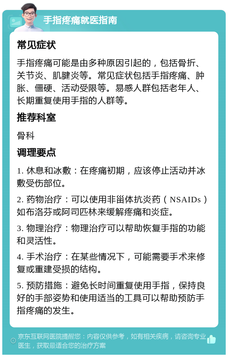 手指疼痛就医指南 常见症状 手指疼痛可能是由多种原因引起的，包括骨折、关节炎、肌腱炎等。常见症状包括手指疼痛、肿胀、僵硬、活动受限等。易感人群包括老年人、长期重复使用手指的人群等。 推荐科室 骨科 调理要点 1. 休息和冰敷：在疼痛初期，应该停止活动并冰敷受伤部位。 2. 药物治疗：可以使用非甾体抗炎药（NSAIDs）如布洛芬或阿司匹林来缓解疼痛和炎症。 3. 物理治疗：物理治疗可以帮助恢复手指的功能和灵活性。 4. 手术治疗：在某些情况下，可能需要手术来修复或重建受损的结构。 5. 预防措施：避免长时间重复使用手指，保持良好的手部姿势和使用适当的工具可以帮助预防手指疼痛的发生。