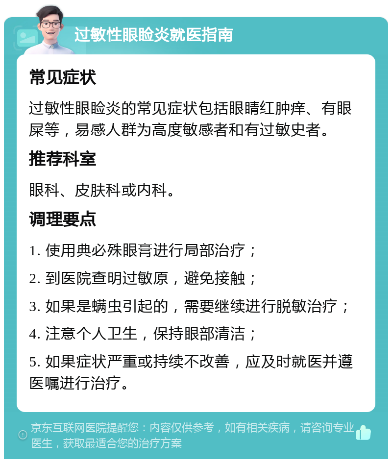 过敏性眼睑炎就医指南 常见症状 过敏性眼睑炎的常见症状包括眼睛红肿痒、有眼屎等，易感人群为高度敏感者和有过敏史者。 推荐科室 眼科、皮肤科或内科。 调理要点 1. 使用典必殊眼膏进行局部治疗； 2. 到医院查明过敏原，避免接触； 3. 如果是螨虫引起的，需要继续进行脱敏治疗； 4. 注意个人卫生，保持眼部清洁； 5. 如果症状严重或持续不改善，应及时就医并遵医嘱进行治疗。