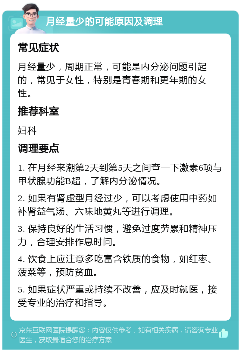 月经量少的可能原因及调理 常见症状 月经量少，周期正常，可能是内分泌问题引起的，常见于女性，特别是青春期和更年期的女性。 推荐科室 妇科 调理要点 1. 在月经来潮第2天到第5天之间查一下激素6项与甲状腺功能B超，了解内分泌情况。 2. 如果有肾虚型月经过少，可以考虑使用中药如补肾益气汤、六味地黄丸等进行调理。 3. 保持良好的生活习惯，避免过度劳累和精神压力，合理安排作息时间。 4. 饮食上应注意多吃富含铁质的食物，如红枣、菠菜等，预防贫血。 5. 如果症状严重或持续不改善，应及时就医，接受专业的治疗和指导。