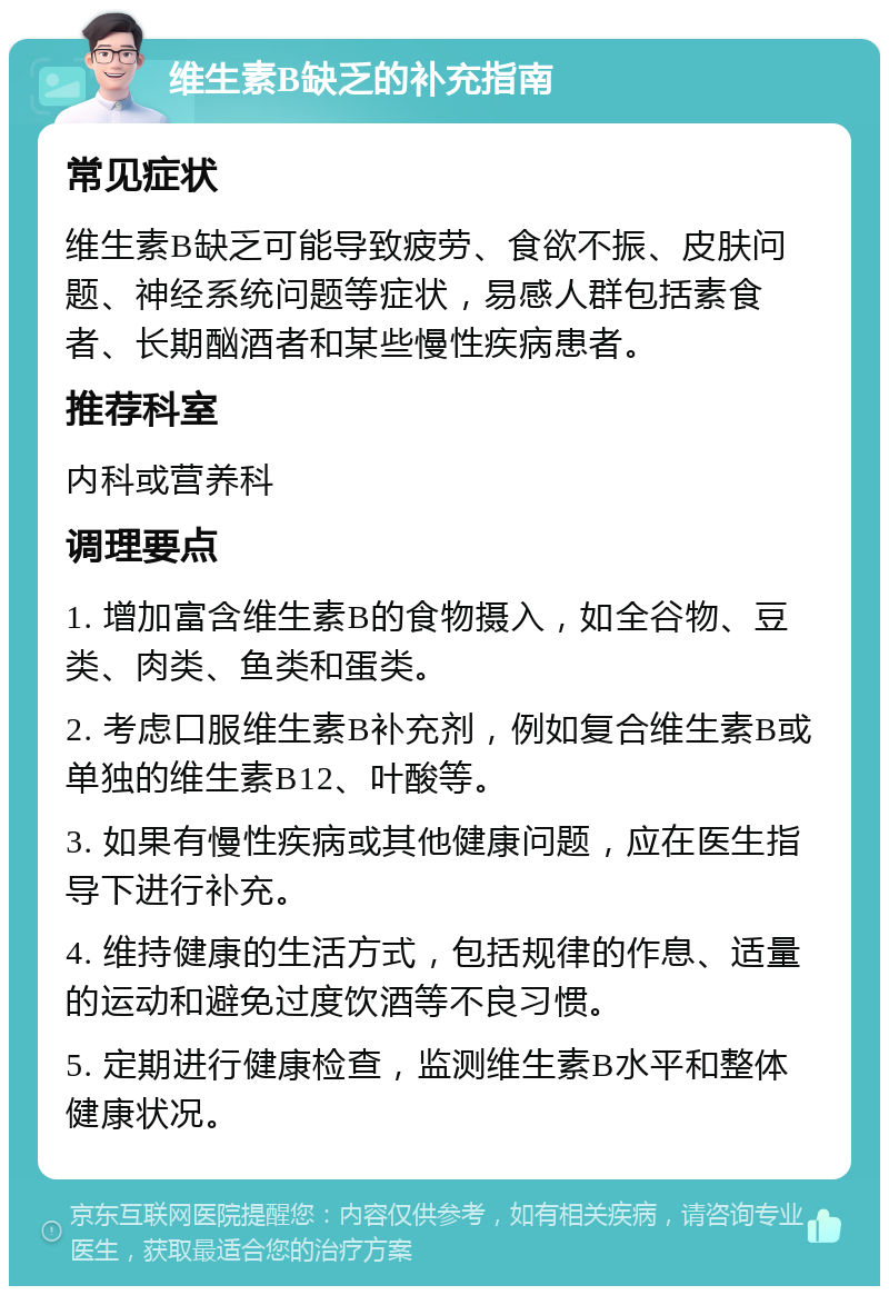 维生素B缺乏的补充指南 常见症状 维生素B缺乏可能导致疲劳、食欲不振、皮肤问题、神经系统问题等症状，易感人群包括素食者、长期酗酒者和某些慢性疾病患者。 推荐科室 内科或营养科 调理要点 1. 增加富含维生素B的食物摄入，如全谷物、豆类、肉类、鱼类和蛋类。 2. 考虑口服维生素B补充剂，例如复合维生素B或单独的维生素B12、叶酸等。 3. 如果有慢性疾病或其他健康问题，应在医生指导下进行补充。 4. 维持健康的生活方式，包括规律的作息、适量的运动和避免过度饮酒等不良习惯。 5. 定期进行健康检查，监测维生素B水平和整体健康状况。