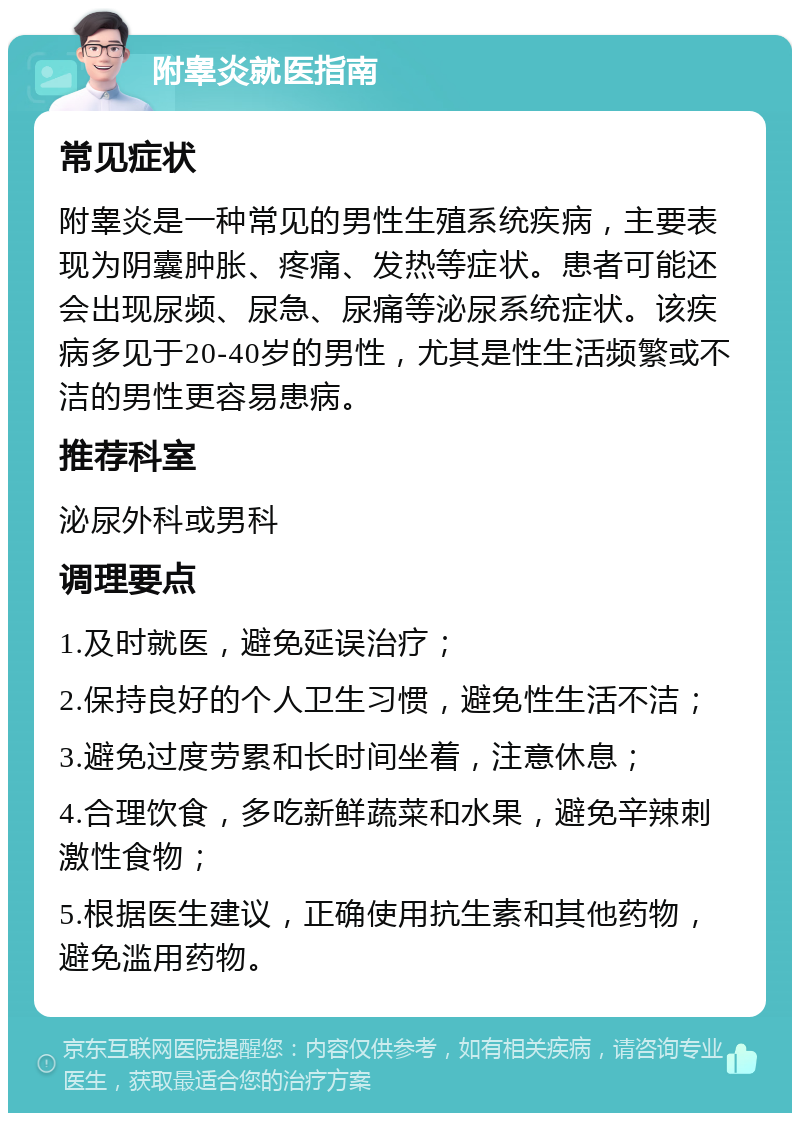 附睾炎就医指南 常见症状 附睾炎是一种常见的男性生殖系统疾病，主要表现为阴囊肿胀、疼痛、发热等症状。患者可能还会出现尿频、尿急、尿痛等泌尿系统症状。该疾病多见于20-40岁的男性，尤其是性生活频繁或不洁的男性更容易患病。 推荐科室 泌尿外科或男科 调理要点 1.及时就医，避免延误治疗； 2.保持良好的个人卫生习惯，避免性生活不洁； 3.避免过度劳累和长时间坐着，注意休息； 4.合理饮食，多吃新鲜蔬菜和水果，避免辛辣刺激性食物； 5.根据医生建议，正确使用抗生素和其他药物，避免滥用药物。