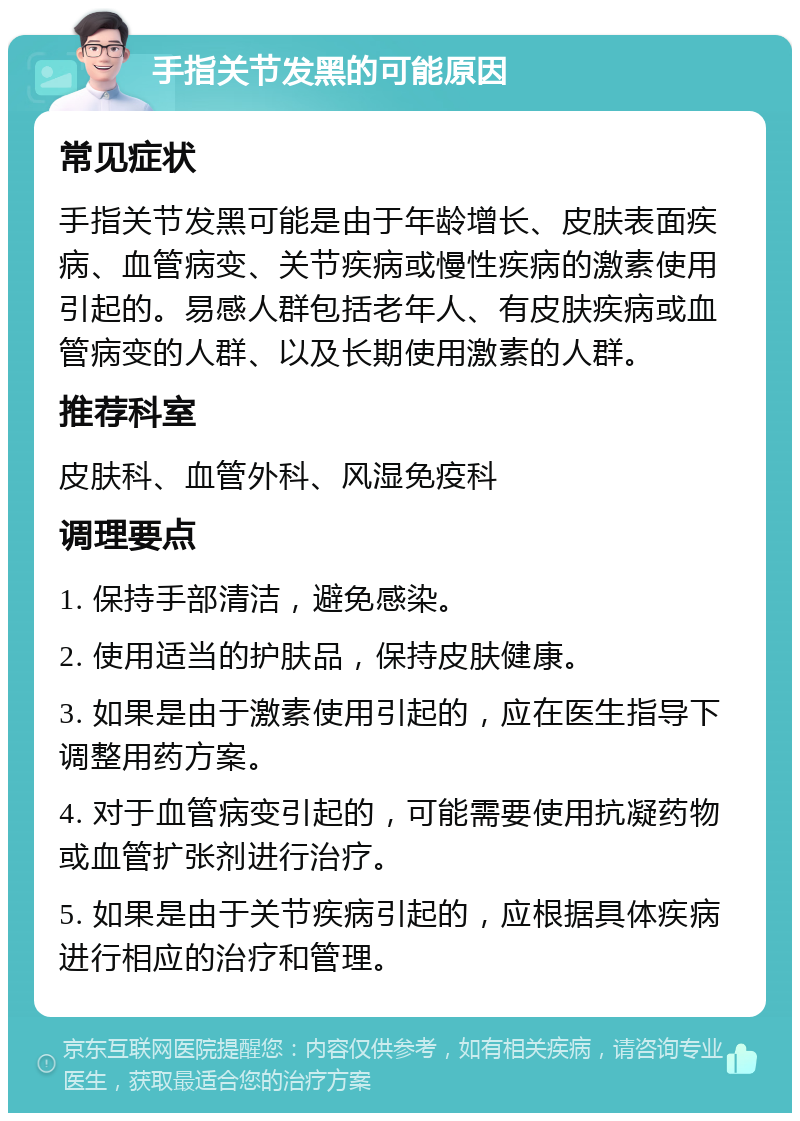 手指关节发黑的可能原因 常见症状 手指关节发黑可能是由于年龄增长、皮肤表面疾病、血管病变、关节疾病或慢性疾病的激素使用引起的。易感人群包括老年人、有皮肤疾病或血管病变的人群、以及长期使用激素的人群。 推荐科室 皮肤科、血管外科、风湿免疫科 调理要点 1. 保持手部清洁，避免感染。 2. 使用适当的护肤品，保持皮肤健康。 3. 如果是由于激素使用引起的，应在医生指导下调整用药方案。 4. 对于血管病变引起的，可能需要使用抗凝药物或血管扩张剂进行治疗。 5. 如果是由于关节疾病引起的，应根据具体疾病进行相应的治疗和管理。