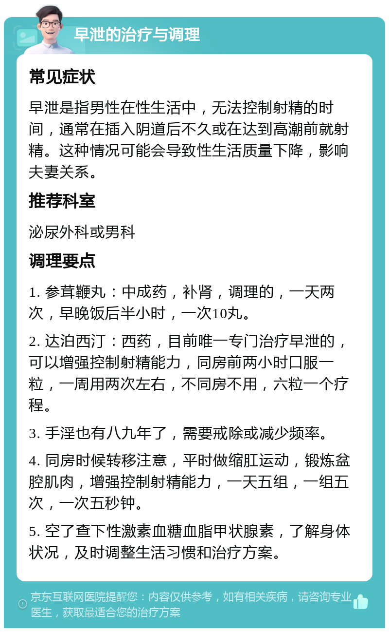 早泄的治疗与调理 常见症状 早泄是指男性在性生活中，无法控制射精的时间，通常在插入阴道后不久或在达到高潮前就射精。这种情况可能会导致性生活质量下降，影响夫妻关系。 推荐科室 泌尿外科或男科 调理要点 1. 参茸鞭丸：中成药，补肾，调理的，一天两次，早晚饭后半小时，一次10丸。 2. 达泊西汀：西药，目前唯一专门治疗早泄的，可以增强控制射精能力，同房前两小时口服一粒，一周用两次左右，不同房不用，六粒一个疗程。 3. 手淫也有八九年了，需要戒除或减少频率。 4. 同房时候转移注意，平时做缩肛运动，锻炼盆腔肌肉，增强控制射精能力，一天五组，一组五次，一次五秒钟。 5. 空了查下性激素血糖血脂甲状腺素，了解身体状况，及时调整生活习惯和治疗方案。