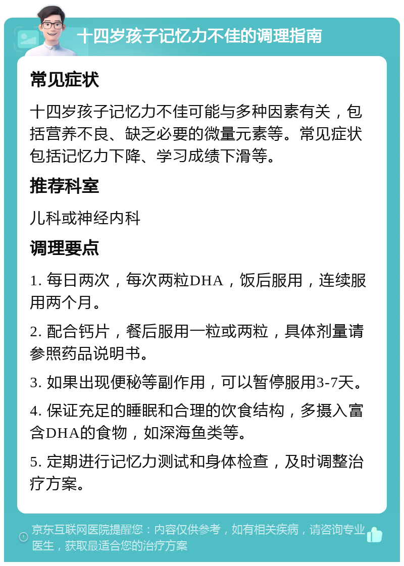 十四岁孩子记忆力不佳的调理指南 常见症状 十四岁孩子记忆力不佳可能与多种因素有关，包括营养不良、缺乏必要的微量元素等。常见症状包括记忆力下降、学习成绩下滑等。 推荐科室 儿科或神经内科 调理要点 1. 每日两次，每次两粒DHA，饭后服用，连续服用两个月。 2. 配合钙片，餐后服用一粒或两粒，具体剂量请参照药品说明书。 3. 如果出现便秘等副作用，可以暂停服用3-7天。 4. 保证充足的睡眠和合理的饮食结构，多摄入富含DHA的食物，如深海鱼类等。 5. 定期进行记忆力测试和身体检查，及时调整治疗方案。