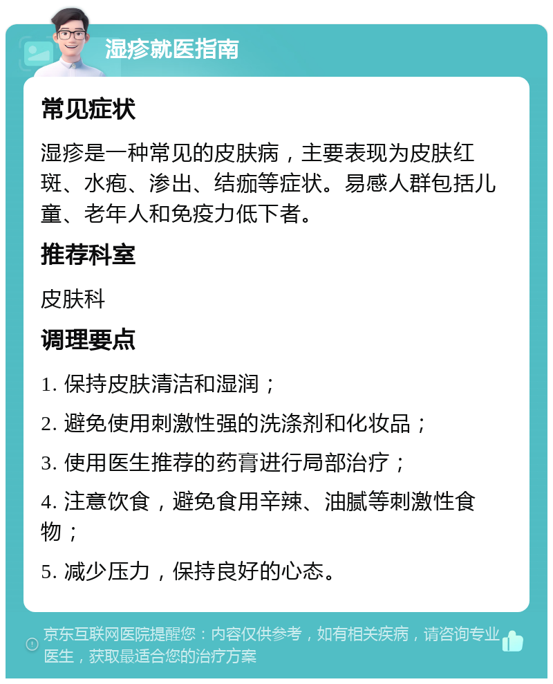 湿疹就医指南 常见症状 湿疹是一种常见的皮肤病，主要表现为皮肤红斑、水疱、渗出、结痂等症状。易感人群包括儿童、老年人和免疫力低下者。 推荐科室 皮肤科 调理要点 1. 保持皮肤清洁和湿润； 2. 避免使用刺激性强的洗涤剂和化妆品； 3. 使用医生推荐的药膏进行局部治疗； 4. 注意饮食，避免食用辛辣、油腻等刺激性食物； 5. 减少压力，保持良好的心态。