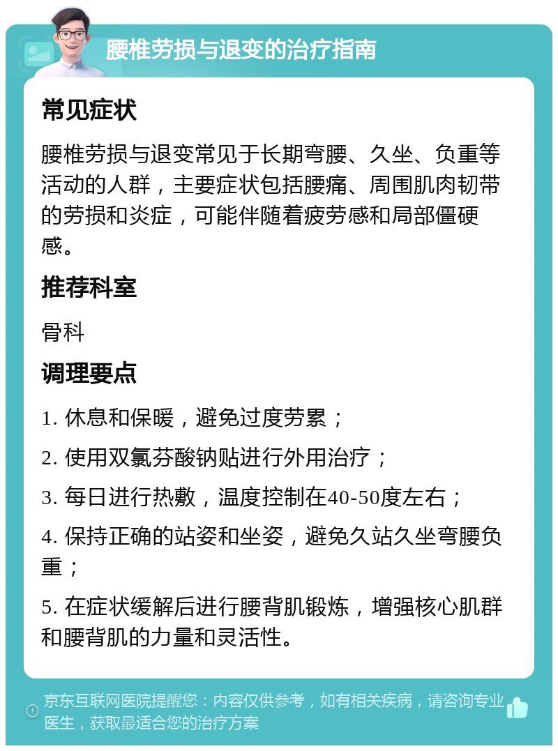 腰椎劳损与退变的治疗指南 常见症状 腰椎劳损与退变常见于长期弯腰、久坐、负重等活动的人群，主要症状包括腰痛、周围肌肉韧带的劳损和炎症，可能伴随着疲劳感和局部僵硬感。 推荐科室 骨科 调理要点 1. 休息和保暖，避免过度劳累； 2. 使用双氯芬酸钠贴进行外用治疗； 3. 每日进行热敷，温度控制在40-50度左右； 4. 保持正确的站姿和坐姿，避免久站久坐弯腰负重； 5. 在症状缓解后进行腰背肌锻炼，增强核心肌群和腰背肌的力量和灵活性。