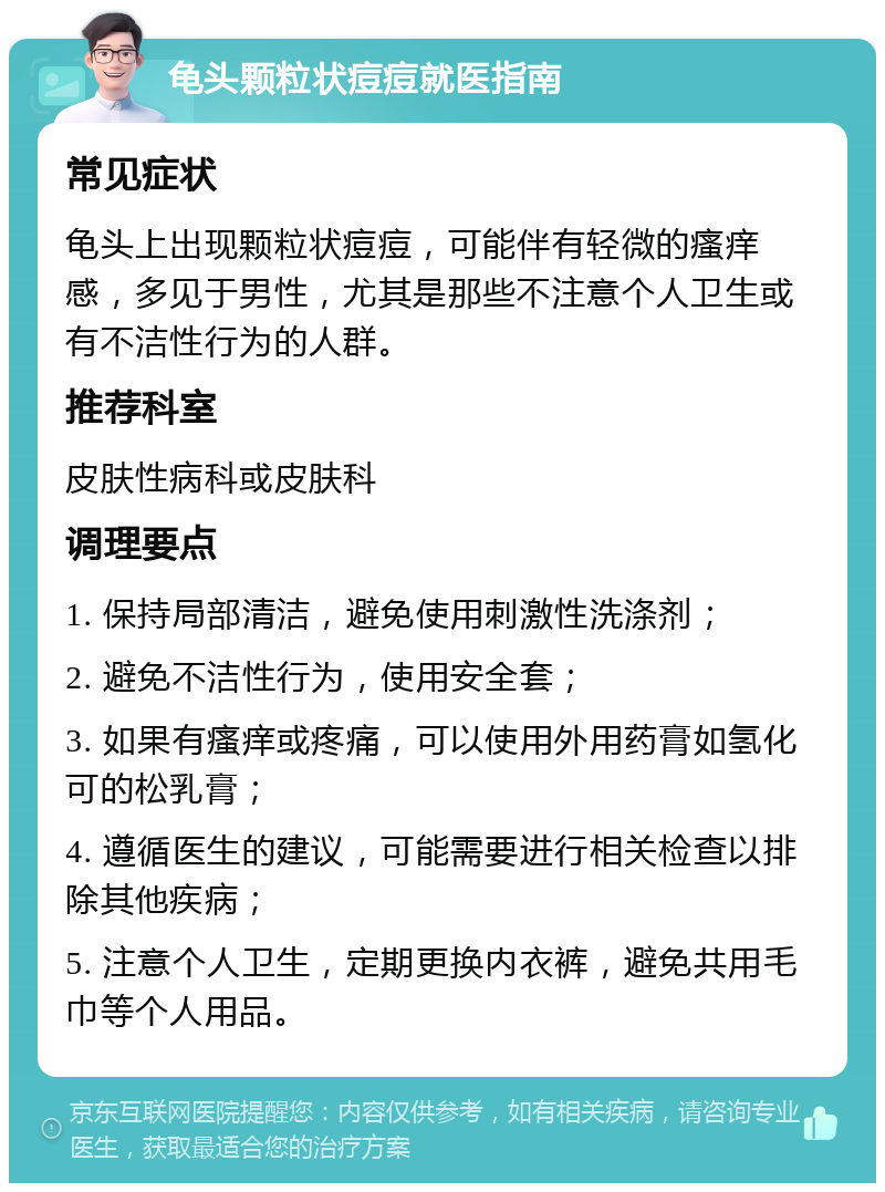 龟头颗粒状痘痘就医指南 常见症状 龟头上出现颗粒状痘痘，可能伴有轻微的瘙痒感，多见于男性，尤其是那些不注意个人卫生或有不洁性行为的人群。 推荐科室 皮肤性病科或皮肤科 调理要点 1. 保持局部清洁，避免使用刺激性洗涤剂； 2. 避免不洁性行为，使用安全套； 3. 如果有瘙痒或疼痛，可以使用外用药膏如氢化可的松乳膏； 4. 遵循医生的建议，可能需要进行相关检查以排除其他疾病； 5. 注意个人卫生，定期更换内衣裤，避免共用毛巾等个人用品。