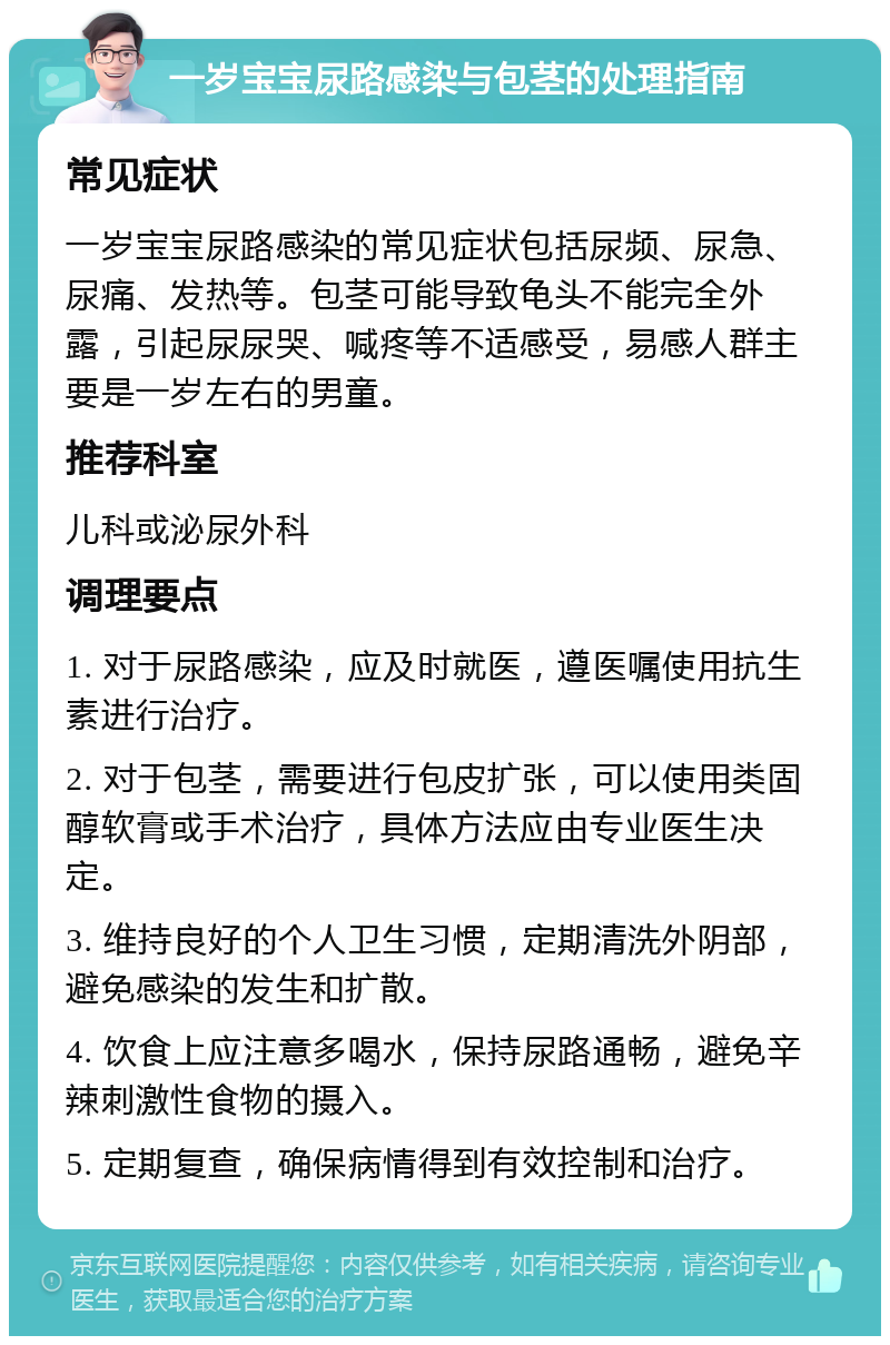 一岁宝宝尿路感染与包茎的处理指南 常见症状 一岁宝宝尿路感染的常见症状包括尿频、尿急、尿痛、发热等。包茎可能导致龟头不能完全外露，引起尿尿哭、喊疼等不适感受，易感人群主要是一岁左右的男童。 推荐科室 儿科或泌尿外科 调理要点 1. 对于尿路感染，应及时就医，遵医嘱使用抗生素进行治疗。 2. 对于包茎，需要进行包皮扩张，可以使用类固醇软膏或手术治疗，具体方法应由专业医生决定。 3. 维持良好的个人卫生习惯，定期清洗外阴部，避免感染的发生和扩散。 4. 饮食上应注意多喝水，保持尿路通畅，避免辛辣刺激性食物的摄入。 5. 定期复查，确保病情得到有效控制和治疗。