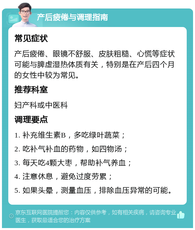 产后疲倦与调理指南 常见症状 产后疲倦、眼镜不舒服、皮肤粗糙、心慌等症状可能与脾虚湿热体质有关，特别是在产后四个月的女性中较为常见。 推荐科室 妇产科或中医科 调理要点 1. 补充维生素B，多吃绿叶蔬菜； 2. 吃补气补血的药物，如四物汤； 3. 每天吃4颗大枣，帮助补气养血； 4. 注意休息，避免过度劳累； 5. 如果头晕，测量血压，排除血压异常的可能。