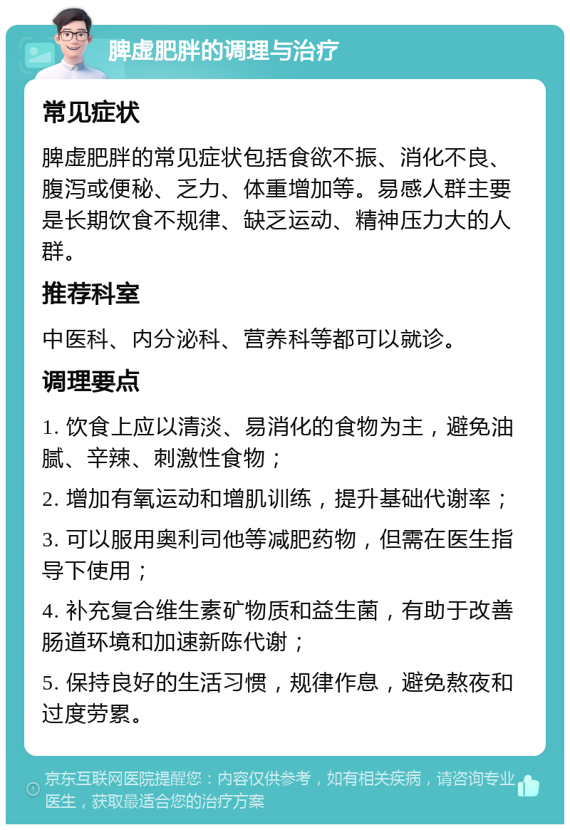 脾虚肥胖的调理与治疗 常见症状 脾虚肥胖的常见症状包括食欲不振、消化不良、腹泻或便秘、乏力、体重增加等。易感人群主要是长期饮食不规律、缺乏运动、精神压力大的人群。 推荐科室 中医科、内分泌科、营养科等都可以就诊。 调理要点 1. 饮食上应以清淡、易消化的食物为主，避免油腻、辛辣、刺激性食物； 2. 增加有氧运动和增肌训练，提升基础代谢率； 3. 可以服用奥利司他等减肥药物，但需在医生指导下使用； 4. 补充复合维生素矿物质和益生菌，有助于改善肠道环境和加速新陈代谢； 5. 保持良好的生活习惯，规律作息，避免熬夜和过度劳累。