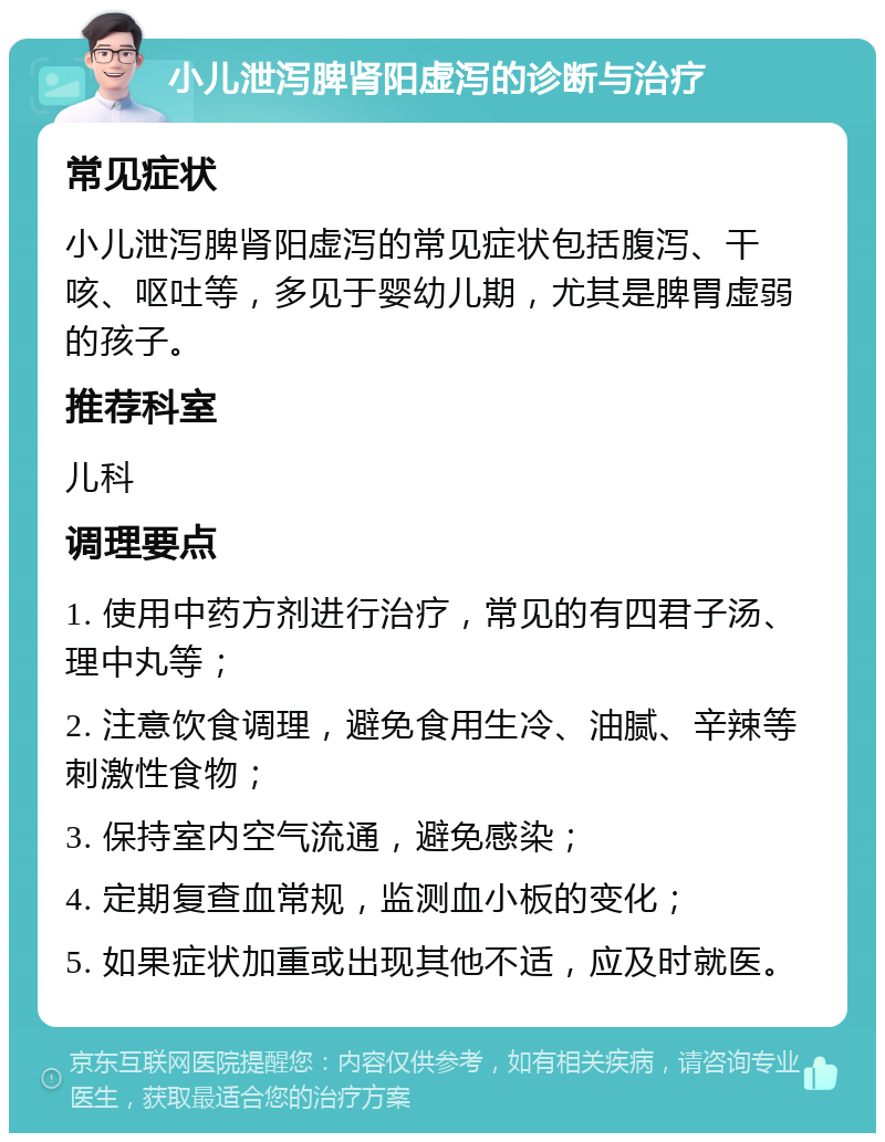 小儿泄泻脾肾阳虚泻的诊断与治疗 常见症状 小儿泄泻脾肾阳虚泻的常见症状包括腹泻、干咳、呕吐等，多见于婴幼儿期，尤其是脾胃虚弱的孩子。 推荐科室 儿科 调理要点 1. 使用中药方剂进行治疗，常见的有四君子汤、理中丸等； 2. 注意饮食调理，避免食用生冷、油腻、辛辣等刺激性食物； 3. 保持室内空气流通，避免感染； 4. 定期复查血常规，监测血小板的变化； 5. 如果症状加重或出现其他不适，应及时就医。