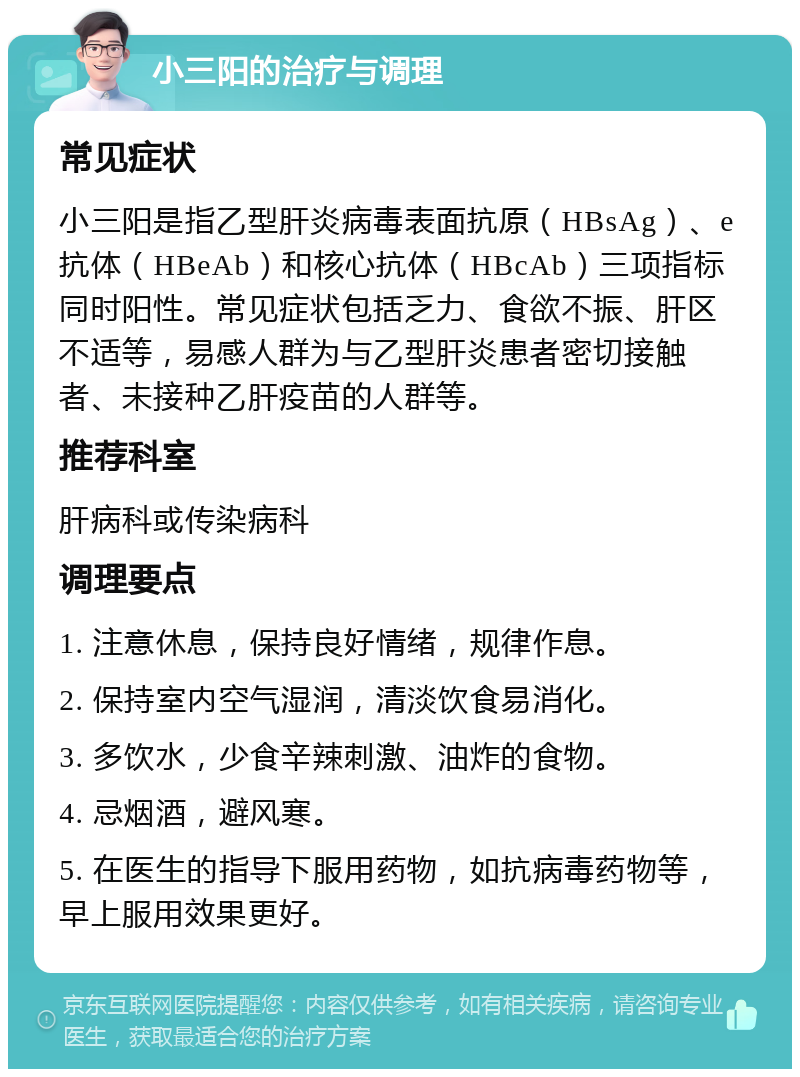 小三阳的治疗与调理 常见症状 小三阳是指乙型肝炎病毒表面抗原（HBsAg）、e抗体（HBeAb）和核心抗体（HBcAb）三项指标同时阳性。常见症状包括乏力、食欲不振、肝区不适等，易感人群为与乙型肝炎患者密切接触者、未接种乙肝疫苗的人群等。 推荐科室 肝病科或传染病科 调理要点 1. 注意休息，保持良好情绪，规律作息。 2. 保持室内空气湿润，清淡饮食易消化。 3. 多饮水，少食辛辣刺激、油炸的食物。 4. 忌烟酒，避风寒。 5. 在医生的指导下服用药物，如抗病毒药物等，早上服用效果更好。