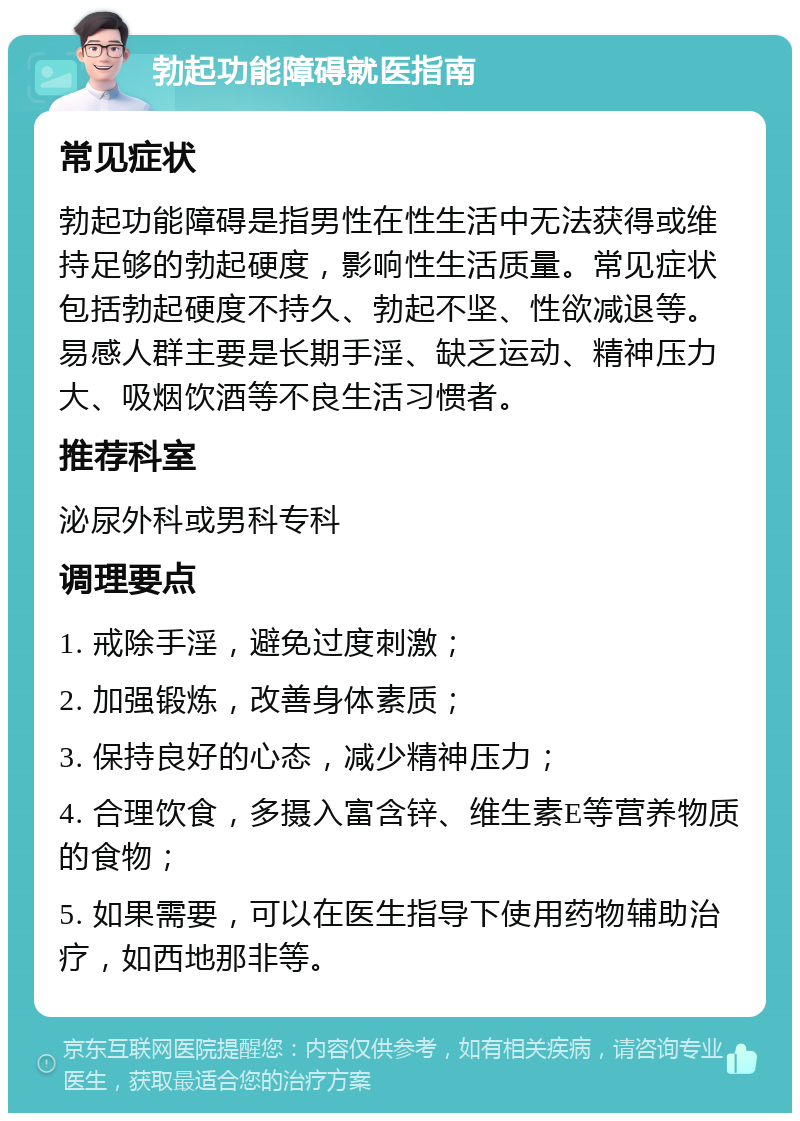 勃起功能障碍就医指南 常见症状 勃起功能障碍是指男性在性生活中无法获得或维持足够的勃起硬度，影响性生活质量。常见症状包括勃起硬度不持久、勃起不坚、性欲减退等。易感人群主要是长期手淫、缺乏运动、精神压力大、吸烟饮酒等不良生活习惯者。 推荐科室 泌尿外科或男科专科 调理要点 1. 戒除手淫，避免过度刺激； 2. 加强锻炼，改善身体素质； 3. 保持良好的心态，减少精神压力； 4. 合理饮食，多摄入富含锌、维生素E等营养物质的食物； 5. 如果需要，可以在医生指导下使用药物辅助治疗，如西地那非等。