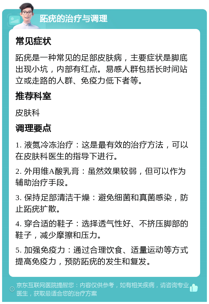 跖疣的治疗与调理 常见症状 跖疣是一种常见的足部皮肤病，主要症状是脚底出现小坑，内部有红点。易感人群包括长时间站立或走路的人群、免疫力低下者等。 推荐科室 皮肤科 调理要点 1. 液氮冷冻治疗：这是最有效的治疗方法，可以在皮肤科医生的指导下进行。 2. 外用维A酸乳膏：虽然效果较弱，但可以作为辅助治疗手段。 3. 保持足部清洁干燥：避免细菌和真菌感染，防止跖疣扩散。 4. 穿合适的鞋子：选择透气性好、不挤压脚部的鞋子，减少摩擦和压力。 5. 加强免疫力：通过合理饮食、适量运动等方式提高免疫力，预防跖疣的发生和复发。