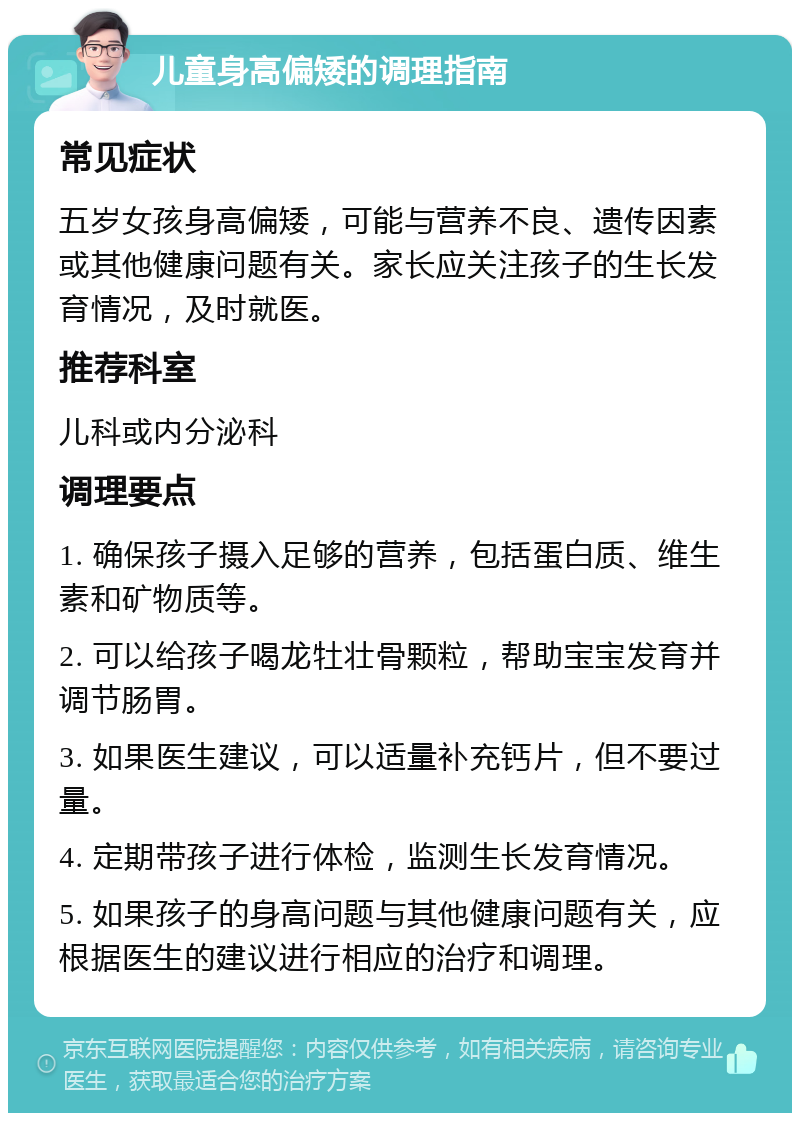 儿童身高偏矮的调理指南 常见症状 五岁女孩身高偏矮，可能与营养不良、遗传因素或其他健康问题有关。家长应关注孩子的生长发育情况，及时就医。 推荐科室 儿科或内分泌科 调理要点 1. 确保孩子摄入足够的营养，包括蛋白质、维生素和矿物质等。 2. 可以给孩子喝龙牡壮骨颗粒，帮助宝宝发育并调节肠胃。 3. 如果医生建议，可以适量补充钙片，但不要过量。 4. 定期带孩子进行体检，监测生长发育情况。 5. 如果孩子的身高问题与其他健康问题有关，应根据医生的建议进行相应的治疗和调理。