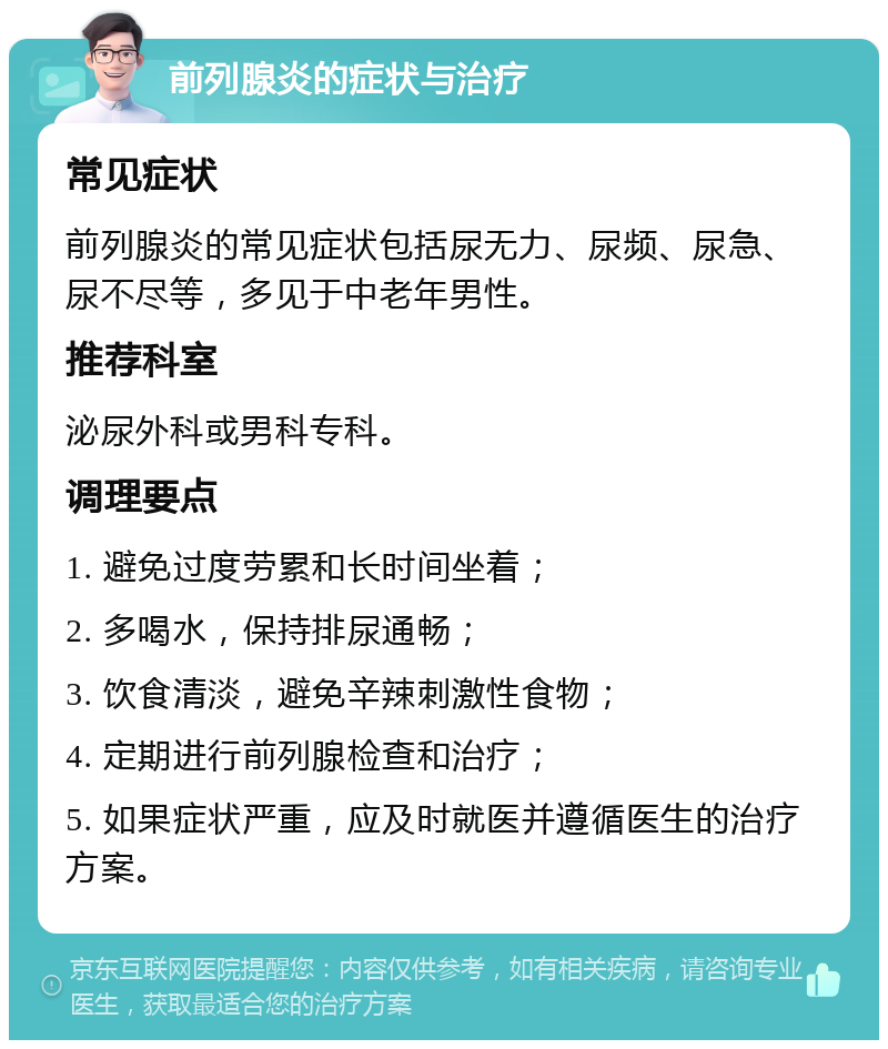 前列腺炎的症状与治疗 常见症状 前列腺炎的常见症状包括尿无力、尿频、尿急、尿不尽等，多见于中老年男性。 推荐科室 泌尿外科或男科专科。 调理要点 1. 避免过度劳累和长时间坐着； 2. 多喝水，保持排尿通畅； 3. 饮食清淡，避免辛辣刺激性食物； 4. 定期进行前列腺检查和治疗； 5. 如果症状严重，应及时就医并遵循医生的治疗方案。