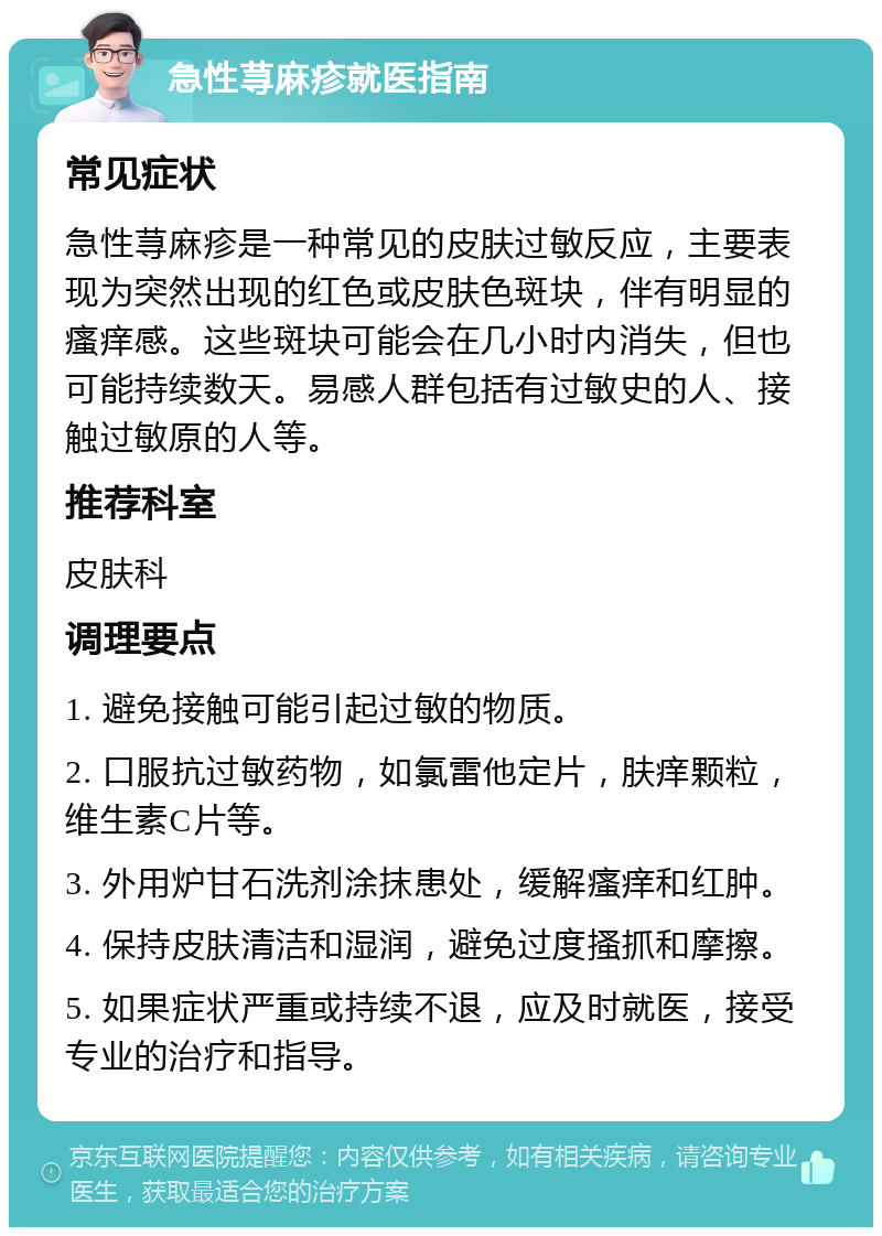 急性荨麻疹就医指南 常见症状 急性荨麻疹是一种常见的皮肤过敏反应，主要表现为突然出现的红色或皮肤色斑块，伴有明显的瘙痒感。这些斑块可能会在几小时内消失，但也可能持续数天。易感人群包括有过敏史的人、接触过敏原的人等。 推荐科室 皮肤科 调理要点 1. 避免接触可能引起过敏的物质。 2. 口服抗过敏药物，如氯雷他定片，肤痒颗粒，维生素C片等。 3. 外用炉甘石洗剂涂抹患处，缓解瘙痒和红肿。 4. 保持皮肤清洁和湿润，避免过度搔抓和摩擦。 5. 如果症状严重或持续不退，应及时就医，接受专业的治疗和指导。