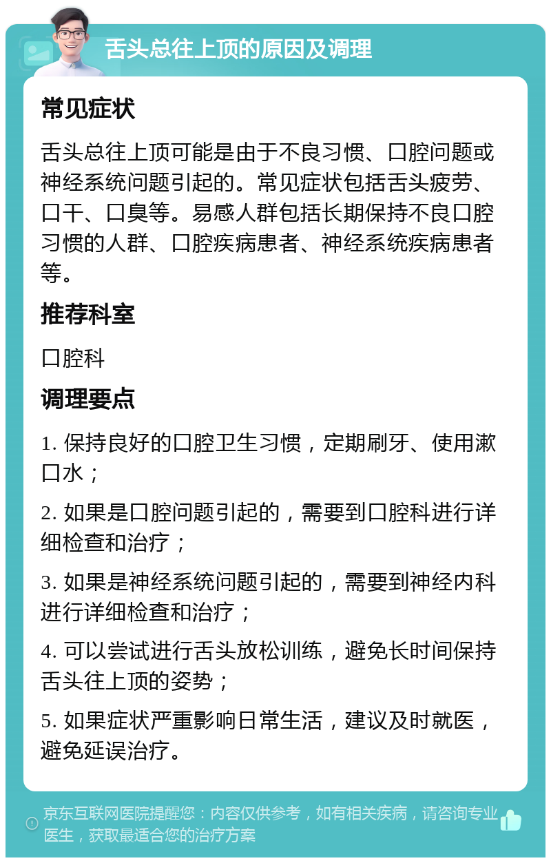 舌头总往上顶的原因及调理 常见症状 舌头总往上顶可能是由于不良习惯、口腔问题或神经系统问题引起的。常见症状包括舌头疲劳、口干、口臭等。易感人群包括长期保持不良口腔习惯的人群、口腔疾病患者、神经系统疾病患者等。 推荐科室 口腔科 调理要点 1. 保持良好的口腔卫生习惯，定期刷牙、使用漱口水； 2. 如果是口腔问题引起的，需要到口腔科进行详细检查和治疗； 3. 如果是神经系统问题引起的，需要到神经内科进行详细检查和治疗； 4. 可以尝试进行舌头放松训练，避免长时间保持舌头往上顶的姿势； 5. 如果症状严重影响日常生活，建议及时就医，避免延误治疗。