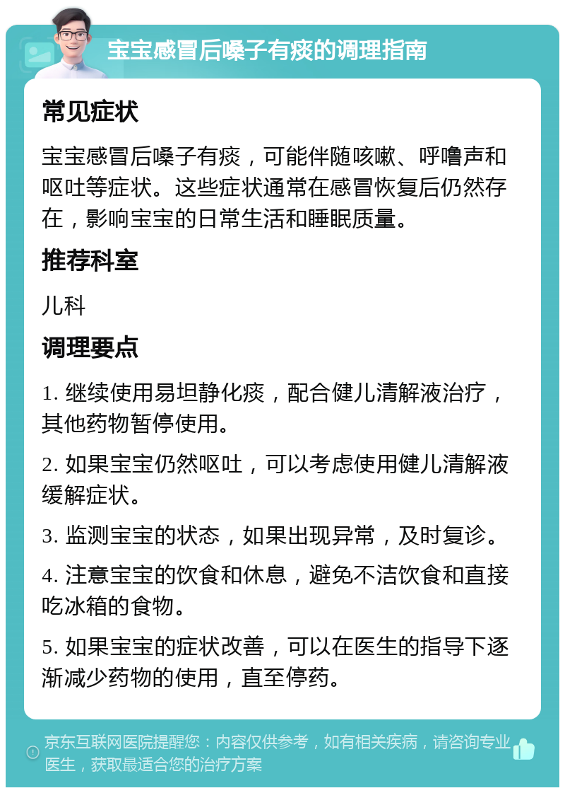 宝宝感冒后嗓子有痰的调理指南 常见症状 宝宝感冒后嗓子有痰，可能伴随咳嗽、呼噜声和呕吐等症状。这些症状通常在感冒恢复后仍然存在，影响宝宝的日常生活和睡眠质量。 推荐科室 儿科 调理要点 1. 继续使用易坦静化痰，配合健儿清解液治疗，其他药物暂停使用。 2. 如果宝宝仍然呕吐，可以考虑使用健儿清解液缓解症状。 3. 监测宝宝的状态，如果出现异常，及时复诊。 4. 注意宝宝的饮食和休息，避免不洁饮食和直接吃冰箱的食物。 5. 如果宝宝的症状改善，可以在医生的指导下逐渐减少药物的使用，直至停药。