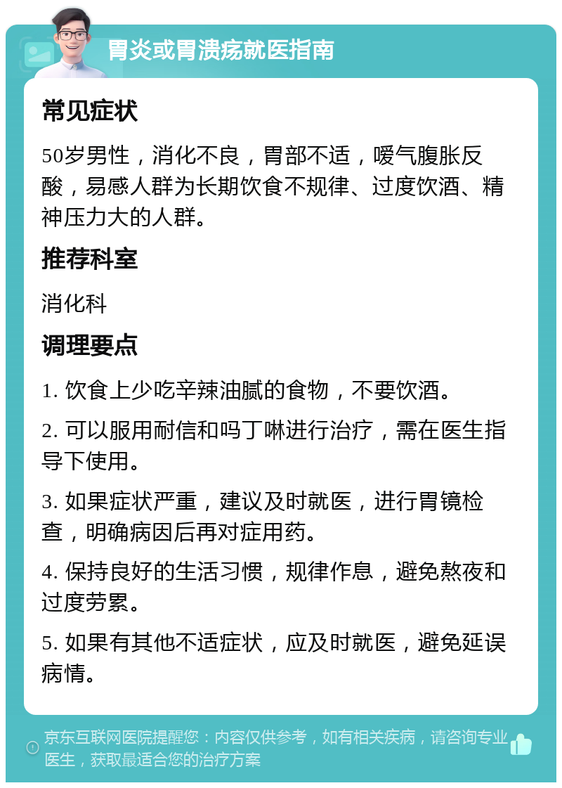 胃炎或胃溃疡就医指南 常见症状 50岁男性，消化不良，胃部不适，嗳气腹胀反酸，易感人群为长期饮食不规律、过度饮酒、精神压力大的人群。 推荐科室 消化科 调理要点 1. 饮食上少吃辛辣油腻的食物，不要饮酒。 2. 可以服用耐信和吗丁啉进行治疗，需在医生指导下使用。 3. 如果症状严重，建议及时就医，进行胃镜检查，明确病因后再对症用药。 4. 保持良好的生活习惯，规律作息，避免熬夜和过度劳累。 5. 如果有其他不适症状，应及时就医，避免延误病情。