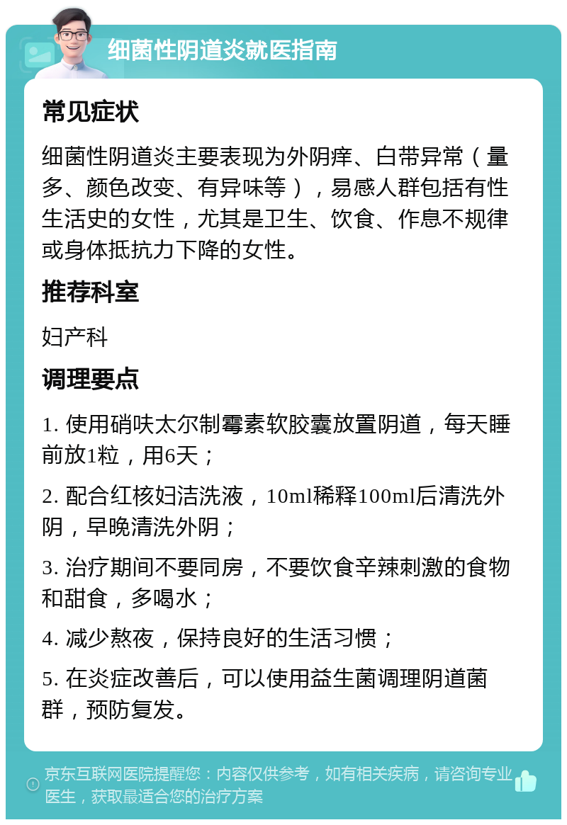 细菌性阴道炎就医指南 常见症状 细菌性阴道炎主要表现为外阴痒、白带异常（量多、颜色改变、有异味等），易感人群包括有性生活史的女性，尤其是卫生、饮食、作息不规律或身体抵抗力下降的女性。 推荐科室 妇产科 调理要点 1. 使用硝呋太尔制霉素软胶囊放置阴道，每天睡前放1粒，用6天； 2. 配合红核妇洁洗液，10ml稀释100ml后清洗外阴，早晚清洗外阴； 3. 治疗期间不要同房，不要饮食辛辣刺激的食物和甜食，多喝水； 4. 减少熬夜，保持良好的生活习惯； 5. 在炎症改善后，可以使用益生菌调理阴道菌群，预防复发。