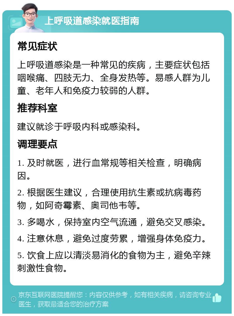 上呼吸道感染就医指南 常见症状 上呼吸道感染是一种常见的疾病，主要症状包括咽喉痛、四肢无力、全身发热等。易感人群为儿童、老年人和免疫力较弱的人群。 推荐科室 建议就诊于呼吸内科或感染科。 调理要点 1. 及时就医，进行血常规等相关检查，明确病因。 2. 根据医生建议，合理使用抗生素或抗病毒药物，如阿奇霉素、奥司他韦等。 3. 多喝水，保持室内空气流通，避免交叉感染。 4. 注意休息，避免过度劳累，增强身体免疫力。 5. 饮食上应以清淡易消化的食物为主，避免辛辣刺激性食物。