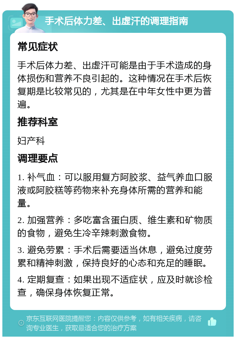 手术后体力差、出虚汗的调理指南 常见症状 手术后体力差、出虚汗可能是由于手术造成的身体损伤和营养不良引起的。这种情况在手术后恢复期是比较常见的，尤其是在中年女性中更为普遍。 推荐科室 妇产科 调理要点 1. 补气血：可以服用复方阿胶浆、益气养血口服液或阿胶糕等药物来补充身体所需的营养和能量。 2. 加强营养：多吃富含蛋白质、维生素和矿物质的食物，避免生冷辛辣刺激食物。 3. 避免劳累：手术后需要适当休息，避免过度劳累和精神刺激，保持良好的心态和充足的睡眠。 4. 定期复查：如果出现不适症状，应及时就诊检查，确保身体恢复正常。