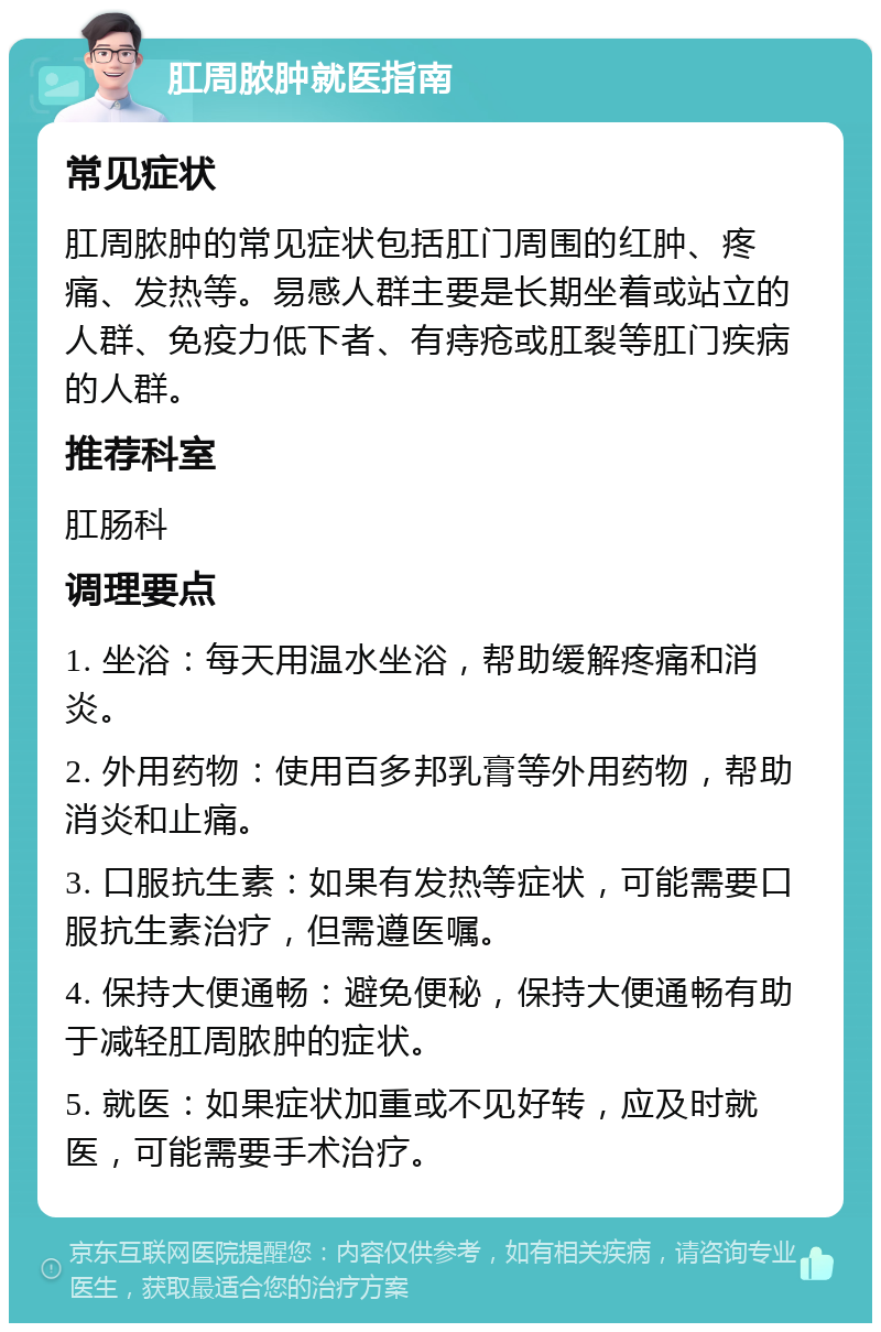 肛周脓肿就医指南 常见症状 肛周脓肿的常见症状包括肛门周围的红肿、疼痛、发热等。易感人群主要是长期坐着或站立的人群、免疫力低下者、有痔疮或肛裂等肛门疾病的人群。 推荐科室 肛肠科 调理要点 1. 坐浴：每天用温水坐浴，帮助缓解疼痛和消炎。 2. 外用药物：使用百多邦乳膏等外用药物，帮助消炎和止痛。 3. 口服抗生素：如果有发热等症状，可能需要口服抗生素治疗，但需遵医嘱。 4. 保持大便通畅：避免便秘，保持大便通畅有助于减轻肛周脓肿的症状。 5. 就医：如果症状加重或不见好转，应及时就医，可能需要手术治疗。