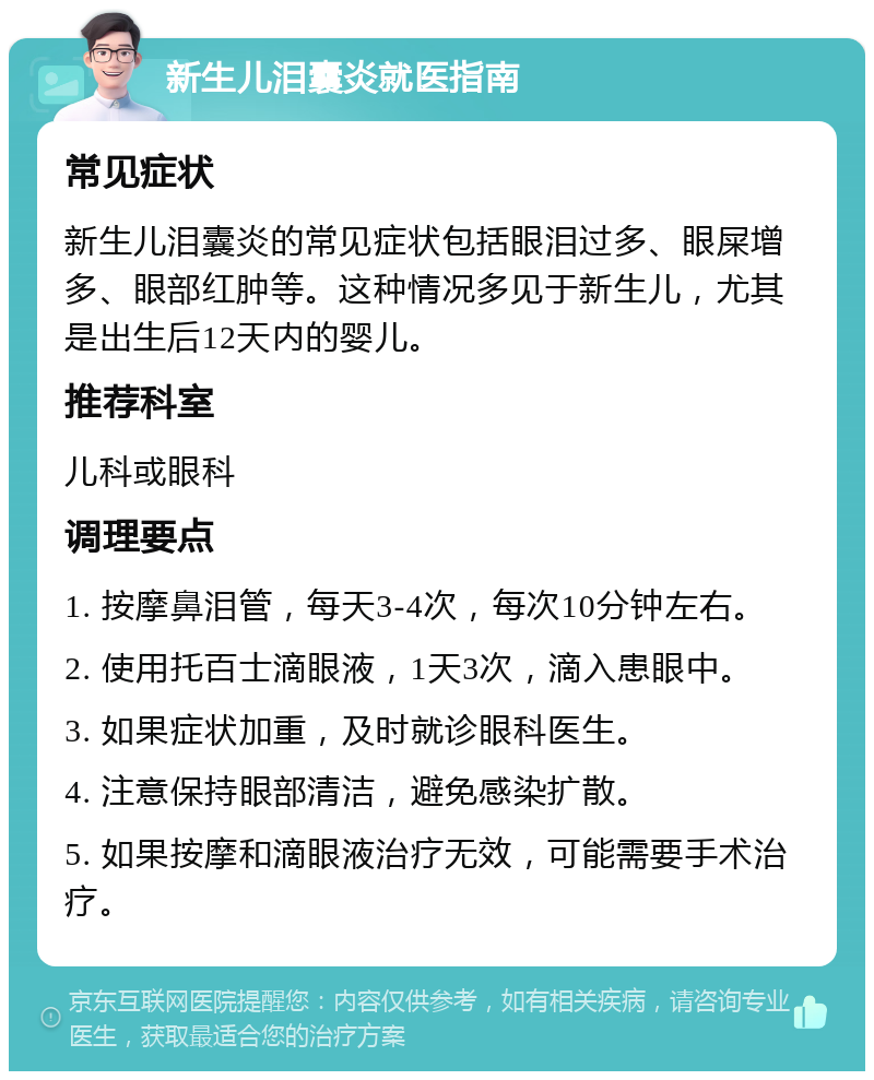 新生儿泪囊炎就医指南 常见症状 新生儿泪囊炎的常见症状包括眼泪过多、眼屎增多、眼部红肿等。这种情况多见于新生儿，尤其是出生后12天内的婴儿。 推荐科室 儿科或眼科 调理要点 1. 按摩鼻泪管，每天3-4次，每次10分钟左右。 2. 使用托百士滴眼液，1天3次，滴入患眼中。 3. 如果症状加重，及时就诊眼科医生。 4. 注意保持眼部清洁，避免感染扩散。 5. 如果按摩和滴眼液治疗无效，可能需要手术治疗。