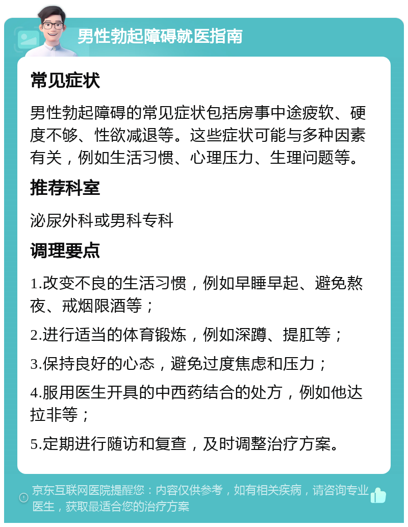 男性勃起障碍就医指南 常见症状 男性勃起障碍的常见症状包括房事中途疲软、硬度不够、性欲减退等。这些症状可能与多种因素有关，例如生活习惯、心理压力、生理问题等。 推荐科室 泌尿外科或男科专科 调理要点 1.改变不良的生活习惯，例如早睡早起、避免熬夜、戒烟限酒等； 2.进行适当的体育锻炼，例如深蹲、提肛等； 3.保持良好的心态，避免过度焦虑和压力； 4.服用医生开具的中西药结合的处方，例如他达拉非等； 5.定期进行随访和复查，及时调整治疗方案。