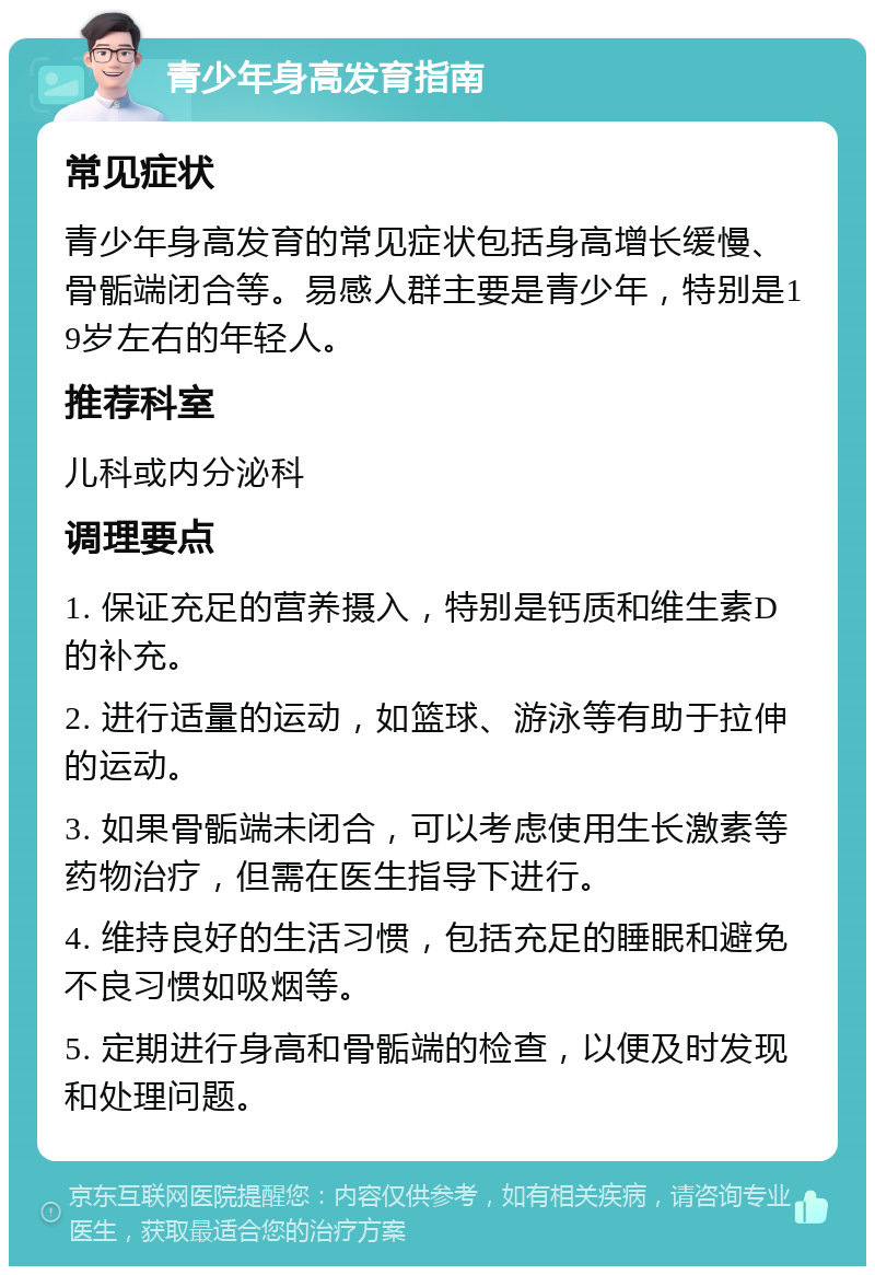 青少年身高发育指南 常见症状 青少年身高发育的常见症状包括身高增长缓慢、骨骺端闭合等。易感人群主要是青少年，特别是19岁左右的年轻人。 推荐科室 儿科或内分泌科 调理要点 1. 保证充足的营养摄入，特别是钙质和维生素D的补充。 2. 进行适量的运动，如篮球、游泳等有助于拉伸的运动。 3. 如果骨骺端未闭合，可以考虑使用生长激素等药物治疗，但需在医生指导下进行。 4. 维持良好的生活习惯，包括充足的睡眠和避免不良习惯如吸烟等。 5. 定期进行身高和骨骺端的检查，以便及时发现和处理问题。