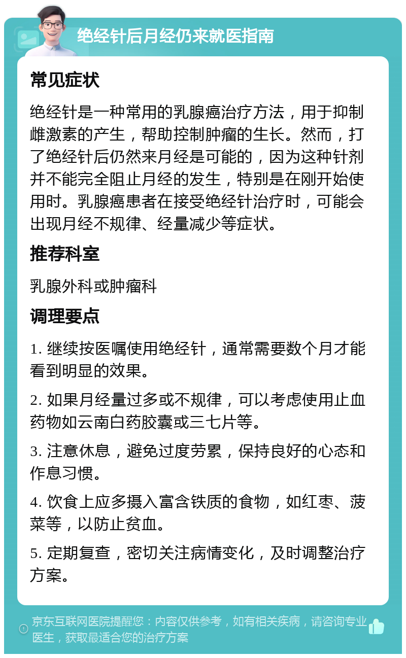 绝经针后月经仍来就医指南 常见症状 绝经针是一种常用的乳腺癌治疗方法，用于抑制雌激素的产生，帮助控制肿瘤的生长。然而，打了绝经针后仍然来月经是可能的，因为这种针剂并不能完全阻止月经的发生，特别是在刚开始使用时。乳腺癌患者在接受绝经针治疗时，可能会出现月经不规律、经量减少等症状。 推荐科室 乳腺外科或肿瘤科 调理要点 1. 继续按医嘱使用绝经针，通常需要数个月才能看到明显的效果。 2. 如果月经量过多或不规律，可以考虑使用止血药物如云南白药胶囊或三七片等。 3. 注意休息，避免过度劳累，保持良好的心态和作息习惯。 4. 饮食上应多摄入富含铁质的食物，如红枣、菠菜等，以防止贫血。 5. 定期复查，密切关注病情变化，及时调整治疗方案。