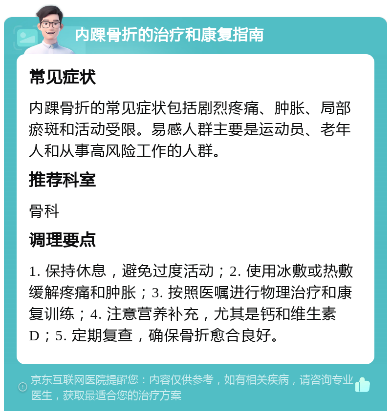 内踝骨折的治疗和康复指南 常见症状 内踝骨折的常见症状包括剧烈疼痛、肿胀、局部瘀斑和活动受限。易感人群主要是运动员、老年人和从事高风险工作的人群。 推荐科室 骨科 调理要点 1. 保持休息，避免过度活动；2. 使用冰敷或热敷缓解疼痛和肿胀；3. 按照医嘱进行物理治疗和康复训练；4. 注意营养补充，尤其是钙和维生素D；5. 定期复查，确保骨折愈合良好。