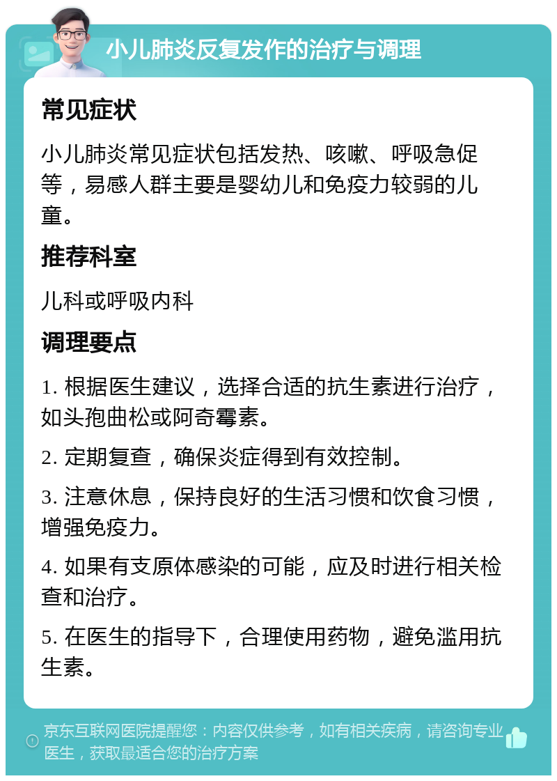 小儿肺炎反复发作的治疗与调理 常见症状 小儿肺炎常见症状包括发热、咳嗽、呼吸急促等，易感人群主要是婴幼儿和免疫力较弱的儿童。 推荐科室 儿科或呼吸内科 调理要点 1. 根据医生建议，选择合适的抗生素进行治疗，如头孢曲松或阿奇霉素。 2. 定期复查，确保炎症得到有效控制。 3. 注意休息，保持良好的生活习惯和饮食习惯，增强免疫力。 4. 如果有支原体感染的可能，应及时进行相关检查和治疗。 5. 在医生的指导下，合理使用药物，避免滥用抗生素。