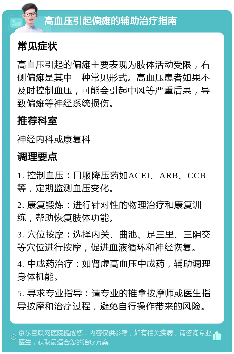 高血压引起偏瘫的辅助治疗指南 常见症状 高血压引起的偏瘫主要表现为肢体活动受限，右侧偏瘫是其中一种常见形式。高血压患者如果不及时控制血压，可能会引起中风等严重后果，导致偏瘫等神经系统损伤。 推荐科室 神经内科或康复科 调理要点 1. 控制血压：口服降压药如ACEI、ARB、CCB等，定期监测血压变化。 2. 康复锻炼：进行针对性的物理治疗和康复训练，帮助恢复肢体功能。 3. 穴位按摩：选择内关、曲池、足三里、三阴交等穴位进行按摩，促进血液循环和神经恢复。 4. 中成药治疗：如肾虚高血压中成药，辅助调理身体机能。 5. 寻求专业指导：请专业的推拿按摩师或医生指导按摩和治疗过程，避免自行操作带来的风险。