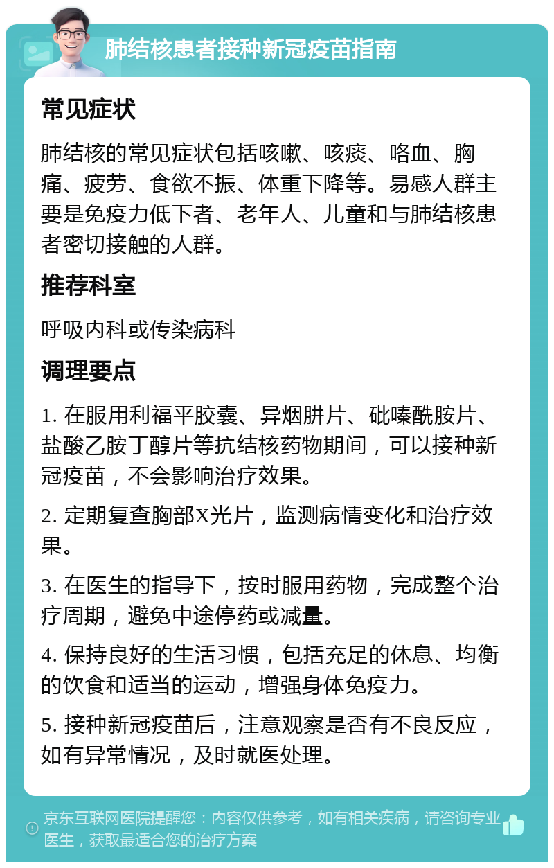 肺结核患者接种新冠疫苗指南 常见症状 肺结核的常见症状包括咳嗽、咳痰、咯血、胸痛、疲劳、食欲不振、体重下降等。易感人群主要是免疫力低下者、老年人、儿童和与肺结核患者密切接触的人群。 推荐科室 呼吸内科或传染病科 调理要点 1. 在服用利福平胶囊、异烟肼片、砒嗪酰胺片、盐酸乙胺丁醇片等抗结核药物期间，可以接种新冠疫苗，不会影响治疗效果。 2. 定期复查胸部X光片，监测病情变化和治疗效果。 3. 在医生的指导下，按时服用药物，完成整个治疗周期，避免中途停药或减量。 4. 保持良好的生活习惯，包括充足的休息、均衡的饮食和适当的运动，增强身体免疫力。 5. 接种新冠疫苗后，注意观察是否有不良反应，如有异常情况，及时就医处理。